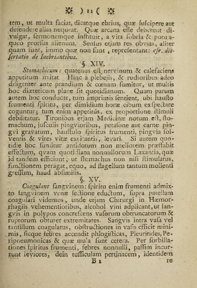 & ) IX ( $ ' ' ' tem, nt multa faciat, dicatque ebrius, qua? fufcipere aut defendere alias nequeat, Qua? arcana elle deberent di¬ vulgat, fermonemque infntuit, avita fobria & potu a- queo prorfus alienum. Senius etjam res pbvias, aliter quam fiant, immp qua? non funt , reprefentant: cfr. dif¬ fer tat io de Inebriantibus. . ‘ ‘ ^ XIV. Stomachicum : quatenus e/t nervinum & calefaciens .appetitum initat. Hinc a plebejis, & rudioribus adeo diligenter ante prandium &c coenam fumitur, ut multis .hoc dieteticum plane fit quotidianum. Quam parum autem hoc conducat, tum imprimis fendent, ubi haufto frumenti fpiritu, per dimidium hora; cibum exfpeclare coguntur5 tum enim'appetitus, ex proportione fimuli debilitatur. Tironibus etjam Medicinae notum eft, fto- machum, jufculis pingvioribus, petafone aut carne pin- gvi gravatum, hauftulo fpiritus frumenti, pingvia fol- venris & vires vitx excitantis, legari. Si autem quo¬ tidie hoc fumitur antidotum non meliorem prxflabit effectum, qvam quotidiana nonnullorum Laxantia,quae id tandem efficiunt, ut flcmachus non nifi ftimulatus, functionem peragat, equo, ad flagellum tantum molienti grellum, haud abfimiiis. §. XV. Coagulans fangvinem: fpiritu enim frumenti admix¬ to (angvinem venae fectione cdtiffum, fupra patellam coagulari videmus, unde etjam Chirurgi in Hxmor- rhagiis vehementioribus, alcohol vini adplicant,ut fan- gvis in polypos concrefcens vaforum obtruncatorum & ruptorum obturet extremitates, Sangvis intra vafa vel tantillum coagulatus, obfhuctiones in vafis efficit mini¬ mis, f eque febres accendit phlogifticas, Pleuritides, Pe- ripneumonicas & qux ma’a funt cetera. Per forbilla- tiones fpiritus frumenti, febres nonnulli, paflim incur¬ runt ieyiores, dein tudiculam pertinacem, identidem Bt re