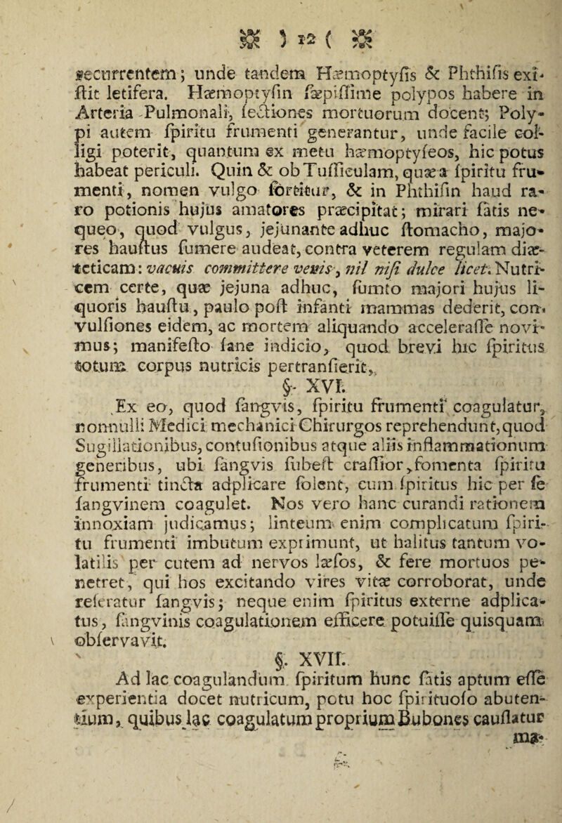 jk 312 ( & ;■ . m fectirrcntem; unde tandem Hamioptyfis & Fhthifis exT dic letifera. Haerhoptyfin fsepiflime polypos habere in Arteria Pulmonali, legiones mortuorum docent; Poly¬ pi autem fpiritu frumenti generantur, unde facile col¬ ligi poterit, quantum @x metu harmoptyfeos, hic potus habeat periculi. Quin & ob Tudiculam, qusea fpiritu fru* menti, nomen vulgo fbrtitur, & in Phthifm haud ra¬ ro potionis hujus amatores praecipitat; mirari fatis ne¬ queo, ouod vulgus, jejunante adhuc ftomacho, majo¬ res hauftus fumere audeat, contra veterem regulam diae¬ teticam : vacuis committere vems^nil nifi dulce licet. Nutri¬ cem certe, quae jejuna adhuc, fumto majori hujus li¬ quoris hauftu , paulo poft infanti mammas dederit, com vulfiones eidem, ac mortem aliquando accelera (Te novi¬ mus; manifefto fane indicio, quod brevi hic fpirittis totum corpus nutricis pertranfierit, §;- xvr. ^Ex eo, quod fangvis, fpiritu frumenti coagulatur, nonnulli Medici mechanici Chirurgos reprehendunt,quod Sugillationibus, contufionibus atque aliis inflammationum generibus, ubi fangvis fubeft cralIior>fomenta fpiriru frumenti-tinda adpiicare folent, cumTpiritus hic per fe fangvinem coagulet. Nos vero hanc curandi rationem innoxiam judicamus; linteum enim complicatum fpiri¬ tu frumenti imbutum exprimunt, ut halitus tantum vo¬ latilis per cutem ad nervos laTos, & fere mortuos pe* netret, qui hos excitando vires vitee corroborat, unde referatur fangvis; neque enim fpiritus externe adplica* tus, fangvinis coagulationem efficere potuifle quisquatn \ obfervavit. ' §, xvir. Ad lac coagulandum fpiritum hunc fatis aptum ede experientia docet nutricum, potu hoc fpirituofo abuten* fcxum, quibus lac coagulatum proprium Bubones caudatur mg* /