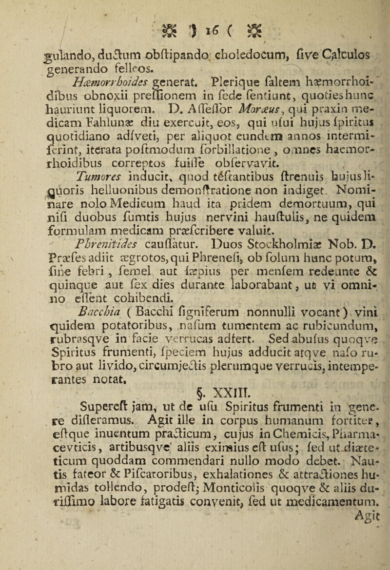 I / 1 & 1 *« ( ^ ( — ’ v. ' . 1' r 'T V gulando, ductum obftipando: choledocum, five Calculos generando felleos. Haemorrhoides generat. Plerique faltem h^morrhol- dibus obnoxii preuionem in fede fentiunt, quoties hunc hauriunt liquorem. D. A deflor Marceus, qui praxin me¬ dicam Fahlunae diu exercuit, eos, qui ufui hujus Ipiritus quotidiano adfveti, per aliquot eundem annos lntermi- lerinf, iterata poftmodum fbrbillatione , omnes haemor- rhoidibus correptos fuille obfervavit. Tumores inducit, quod t^ftantibus ftrenuis hujusli¬ quoris heiluonibus demon Aratione non indiget. Nomi¬ nare nolo Medicum haud ita pridem demortuum, qui nifi duobus fumtis hujus nervini hauftulis, ne quidem formulam medicam praefcribere valuit. Phrenitides cauflatur. Duos Stockholmiac Nob. D» Prsefesadiit ;rgrotos,qui Phreneii, obfolum hunc potura, fine febri, femel aut lecpius per menfera redeunte & quinque aut (ex dies durante laborabant, ut vi omni¬ no edent cohibendi. Bacchia ( Bacchi (igniferum nonnulli vocant) vini quidem potatoribus, nafum tumentem ac rubicundum, rubrasqve in facie verrucas adfert. Sed abufus quoqve Spiritus frumenti, fpeciem hujus adducit atqve nafo ru¬ bro aut livido, circumjectis plerumque verrucis, intempe¬ rantes notat. §. XX JIT. Superefl jam, ut de ufu Spiritus frumenti in gene, re dideramus. Agit ille in corpus humanum fortiter, eflque inuentum practicum, cujus in Chemicis, Pharma¬ ce vticis , artibusqve aliis eximius cd ufus; fed ut diete¬ ticum quoddam commendari nullo modo debet. Nau¬ tis fateor & Pifcaroribus, exhalationes & attractiones hu- midas tollendo, prodeft; Monticolis quoqve & aliis du- njGdmo labore fatigatis convenit» fed ut medicamentum. Agit