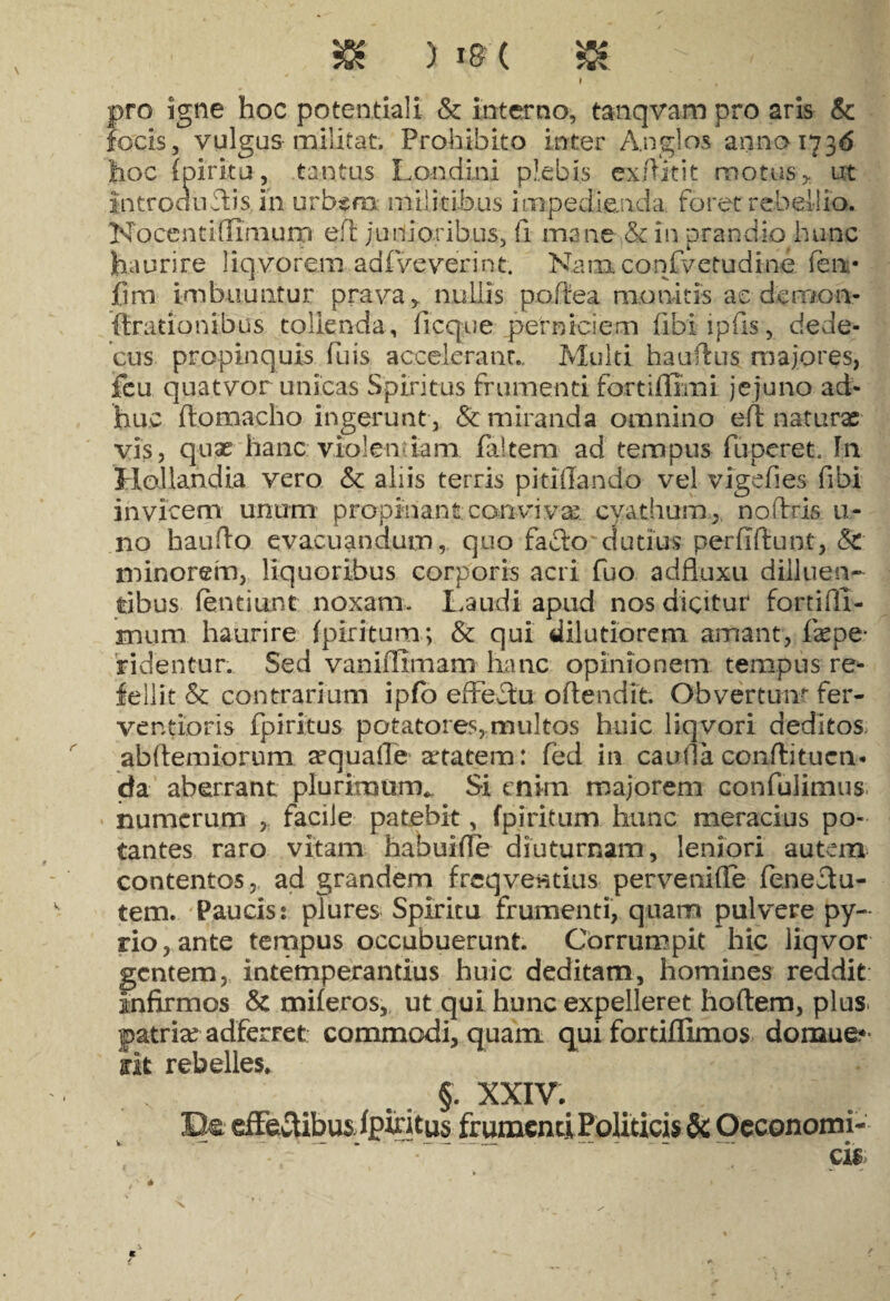 ) I&( » pro igne hoc potentia!! & interno, tanqvasn pro aris & focis, vulgus militat. Prohibito inter Anglos armo 1736 lioc (pirku, tantus Londini plebis ex Ait it motus* ut introductis, in urb$m militibus impedienda, foret rebellio. Nocentiflimurp ert junioribus, fi mane & in prandio hunc haurire liqvorem1 ad f ve ver in t. Nainconfvctudine. feni* fim imbuuntur prava, nullis portea monitis ac demon- Arationibus tollenda, Aeque-.perniciem fibiipfis, dede¬ cus propinquis firis. accelerant.. Multi hauftus majores, fcu quatvor unicas Spiritus frumenti fortillimi jejuno ad¬ huc ftomacho ingerunt , & miranda omnino ert natura; vis, quae hanc violem iam faltem- ad tempus funeret In Hollandia vero & aliis terris pi titiando- vel vigefies fibi invicem unum propinant conviva; cyathum,, no Aris ti¬ no hauAo evacuandum, quo fafto elutius perfiftunt, & minorem, liquoribus corporis acri fuo adfluxu dilluen- tibus fentiunt noxam. Laudi apud nos dicitur fortifll- mum haurire fpiritum; & qui dilutiorem amant, fepe- ridentur. Sed vanifllmam hanc opinionem tempus re¬ fellit & contrarium ipfo effectu offendit. Obvertunt fer- ventioris fpiritus potatores, multos huic liqvori deditos abftemiorum a?quafle aetatem: fed in cauda confli tuen¬ da- aberrant plurimum*. Si enim majorem confulimus. numerum , facile patebit, fpiritum hunc meracius po¬ tantes raro vitam habuirte diuturnam, leniori autem contentos, ad grandem frcqventius pervenifle fenectu- tem. Paucis: plures Spiritu frumenti, quam pulvere py- rio,ante tempus occubuerunt. Corrumpit hic liqvor gentem, intemperantius huic deditam, homines reddit infirmos & miferos, ut qui hunc expelleret hortem, plus patria? adferret commodi, quam qui fortiflimos domue* rit rebelles. §. XXIV. Be ertertibus fpintus frumenti Politicis Sc Oeconomi- * . ’ ~ ' cis