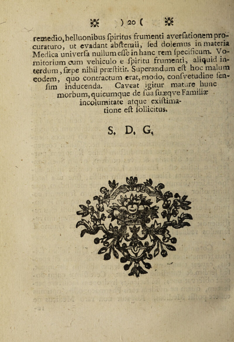 $ ) 20 ( & remedio,helluonibus fpiritus frumenti averfatiqnempto- curaturo, ut evadant abdxroii, led dolemus in materia Medica univerfa nullum eiTe in hanc rem (pecificum. Vo¬ mitorium cum vehiculo e fpiritu frumenti, aliquid m- terdum, fepe nihil pra^flitit. Superandum cft hoc malum eodem, quo contractum erat,modo, confvetudine len-» fim inducenda. Caveat igitur mature hunc morbum, quicumque dc fua fuaeqve Familia incolumitate atque exiftima- tione eft Ibllicitus. S* D* G,