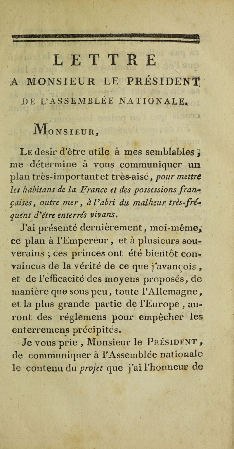 LETTRE A MONSIEUR LE PRÉSIDENT) DE L’ASSEMBLÉE NATIONALE. ' y Monsieur, Le désir d’être utile à mes semblables ï me détermine à vous communiquer un plan très-important et très-aisé, pour mettre les habitans de la France et des possessions fran• çaises y outre mer, à Vabri du malheur très-fré* qutnt d’étre enterrés vivans. J’ai présenté dernièrement, moi-même* ce plan à l’Empereur, et à plusieurs sou¬ verains \ ces princes ont été bientôt con¬ vaincus de la vérité de ce que j’avançois , et de l’efficacité des moyens proposés, de manière que sous peu, toute l’Allemagne, et la plus grande partie de l’Europe , au¬ ront des réglemens pour empêcher les enterremens précipités. Je vous prie , Monsieur le Président , de communiquer à l’Assemblée nationale le contenu du projet que j’ai l’honneur de