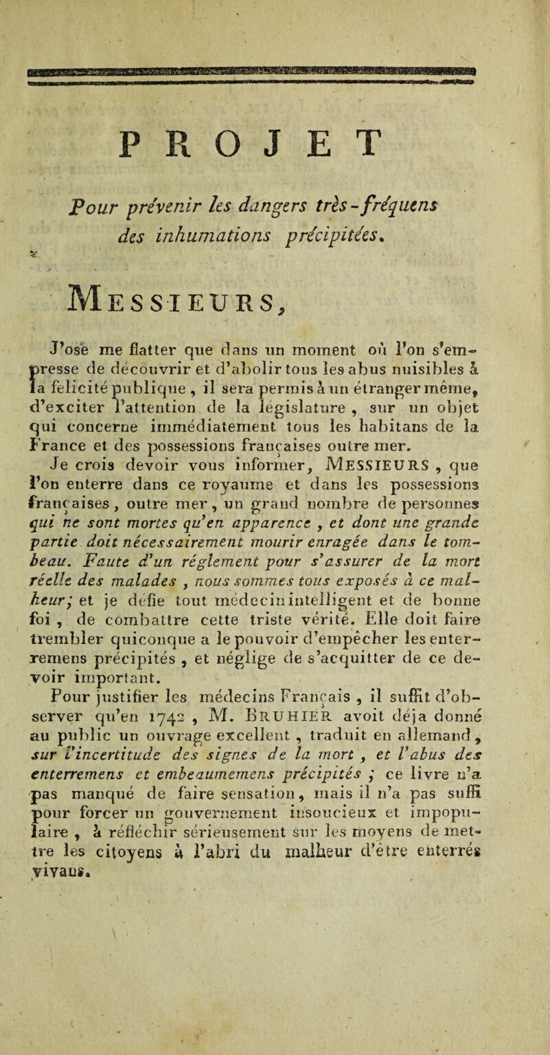 PROJET Pour prévenir les dangers très -fréquent des inhumations précipitées. Messieurs, J’ose me flatter que clans un moment où l’on s’em¬ presse de découvrir et d’abolir tous les abus nuisibles â la félicité publique , il sera permis h. un étranger même, d’exciter l’attention de la législature , sur un objet qui concerne immédiatement tous les habitans de 3a France et des possessions françaises outre mer. Je crois devoir vous informer, MESSIEURS , que l’on enterre dans ce royaume et dans les possessions françaises , outre i qui ne sont mortes partie doit nécessairement mourir enragée dans le tom¬ beau. Faute d'un réglement pour s’assurer de la mon réelle des malades , nous sommes tous exposés à ce mal¬ heur j et je défie tout médecin intelligent et de bonne foi , de combattre cette triste vérité. Elle doit faire trembler quiconque a le pouvoir d’empêcher lesenter- remens précipités , et néglige de s’acquitter de ce de¬ voir important. Pour justifier les médecins Français , il suffit d’ob¬ server qu’en 1742 , M. B RU HIER, avoit déjà donné au public un ouvrage excellent , traduit en allemand, sur l'incertitude des signes de la mort , et Vabus des enterremens et embeaumemens précipités ,* ce livre 11’a pas manqué de faire sensation, mais il n’a pas suffi pour forcer un gouvernement insoucieux et impopu¬ laire , h réfléchir sérieusement sur les moyens de met¬ tre les citoyens à l’abri du malheur d’être enterrés vivaus. \ • r , un grand nombre de personnes 'en apparence , et dont une grande