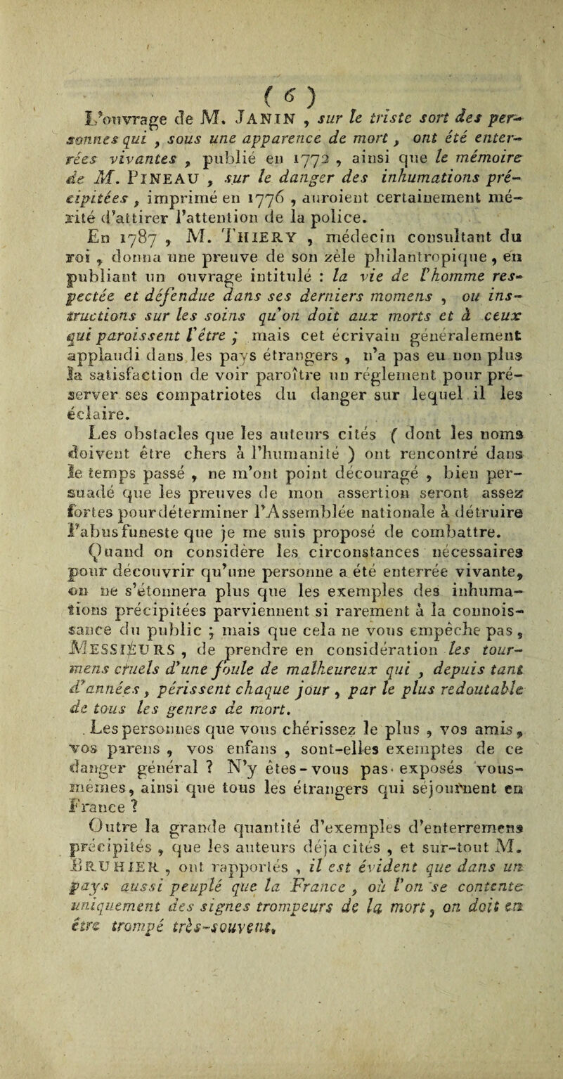 L’ouvrage de M. J A NI N , sur le triste sort des per¬ sonnes qui , sous une apparence de mort , ont été enter¬ rées vivantes , publié en 1772 , ainsi que le mémoire de M. PiNEAU , sur le danger des inhumations pré¬ cipitées t imprimé en 1776 , auroient certainement mé¬ rité d’attirer l’attention de la police. En 1787 , M. T H IER Y , médecin consultant du roi , donna une preuve de son zèle philantropique, en publiant un ouvrage intitulé : la vie de l’homme res¬ pectée et défendue dans ses derniers momens , ou ins¬ tructions sur les soins quon doit aux morts et à ceux qui paraissent l’être ÿ mais cet écrivain généralement applaudi dans les pays étrangers , n’a pas eu non plus la satisfaction de voir paroître un réglement pour pré¬ server ses compatriotes du danger sur lequel il les éclaire. Les obstacles que les auteurs cités ( dont les noms doivent être chers à l’humanité ) ont rencontré dans le temps passé , ne m’ont point découragé , bien per¬ suadé que les preuves de mon assertion seront assez fortes pour dé terminer l’Assemblée nationale à détruire Pabus funeste que je me suis proposé de combattre. Quand on considère les circonstances nécessaires pour découvrir qu’une personne a été enterrée vivante, oü ne s’étonnera plus que les exemples des inhuma¬ tions précipitées parviennent si rarement à la connois- sance du public 7 niais que cela 11e vous empêche pas, MESSIEURS, de prendre en considération les tour- meiis ctuels d’une foule de malheureux qui , depuis tant d’années y périssent chaque jour , parle plus redoutable de tous les genres de mort. . Les personnes que vous chérissez le plus , vos amis, vos parens , vos enfans , sont-elles exemptes de ce danger général? N’y êtes-vous pas* exposés vous- mémes, ainsi que tous les étrangers qui séjournent en France ? Outre la grande quantité d’exemples d’enterremens précipités , que les auteurs déjà cités , et sur-tout M. Bru HIER , ont rapportés , il est évident que dans uti pays aussi peuplé que la France , ou Von se contents uniquement des signes trompeurs de la mort 5 on doit en être trompé très-souvent.