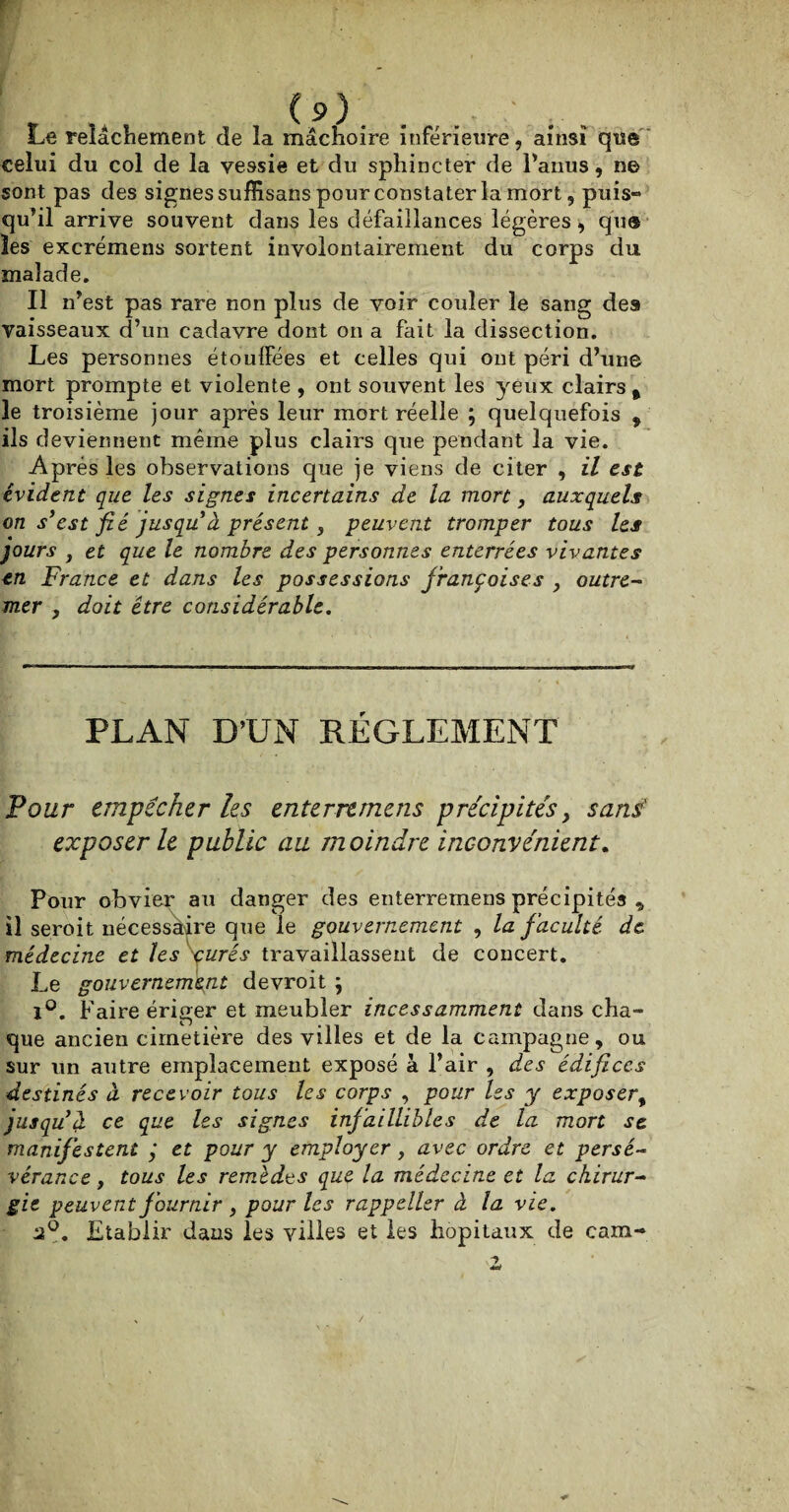 Le relâchement de la mâchoire inférieure, ainsi que celui du col de la vessie et du sphincter de l’anus, ne sont pas des signes suffisans pour constater la mort, puis¬ qu’il arrive souvent dans les défaillances légères * que les excrémens sortent involontairement du corps du malade. Il n’est pas rare non plus de voir couler le sang des vaisseaux d’un cadavre dont on a fait la dissection. Les personnes étouffées et celles qui ont péri d’une mort prompte et violente , ont souvent les yeux clairs % le troisième jour après leur mort réelle ; quelquefois , ils deviennent même plus clairs que pendant la vie. Après les observations que je viens de citer , il est évident que les signes incertains de la mort, auxquels on s’est fié jusqu à présent s peuvent tromper tous les jours , et que le nombre des personnes enterrées vivantes en France et dans les possessions jrançoises , outre- mer , doit être considérable. PLAN D’UN RÉGLEMENT Four empêcher les enterremens précipités, sans' exposer le public au moindre inconvénient. Pour obvier au danger des enterremens précipités , il seroit nécessaire que le gouvernement , la faculté de médecine et les \urés travaillassent de concert. Le gouvernement devroit ; 1°. Faire ériger et meubler incessamment dans cha¬ que ancien cimetière des villes et de la campagne, ou sur un autre emplacement exposé à l’air , des édifices destinés à recevoir tous les corps , pour les y exposer, jusqu’à ce que les signes infaillibles de la mort se manifestent j et pour y employer, avec ordre et persé¬ vérance , tous les remèdes que la médecine et la chirur¬ gie peuvent fournir , pour les rappeller à la vie. 2°. Etablir dans les villes et les hôpitaux de cara-