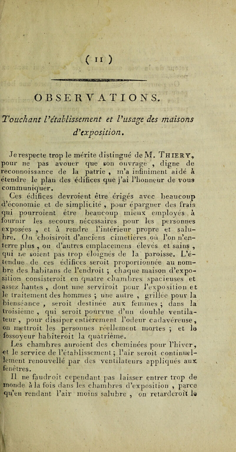 *M'yl *''W ^ i^f'i i ^ TT >7T agiras»--***™™.... « ■ OBSERVATIONS. Touchant rétablissement et Vus âge des maisons d'exposition. Je respecte trop le mérite distingué deM. Thiery* pour ne pas avouer que son ouvrage , digne de reconnoissance de la patrie , m’a infiniment aidé à étendre le plan des édifices que j’ai l’honneur de vou3 communiquer. Ces édifices devraient être érigés avec beaucoup d’économie et de simplicité , pour épargner des frais qui pourroient être beaucoup mieux employés à fournir les secours nécessaires pour les personnes exposées , et à rendre l’intérieur propre et salu¬ bre. On choisirait d’anciens cimetières où l’on n’en¬ terre plus , ou d’autres emplacemens élevés et sains , qui ne soient pas trop éloignés de la paroisse. L’é¬ tendue de ces édifices seroit proportionnée au nom¬ bre des habitans de l’endroit ; chaque maison d’expo¬ sition consisterait en quatre chambres, spacieuses et assez hautes , dont une servirait pour l’exposition et le traitement des hommes ; une autre , grillée pour la bienséance , seroit destinée aux femmes ; dans la troisième , qui seroit pourvue d’un double ventila¬ teur , pour dissiper entièrement l’odeur cadavéreuse, on mettrait les personnes réellement martes ; et la fossoyeur habiterait la quatrième. Les chambres auraient des cheminées pour l’hiver, et le service de l’établissement ; l’air seroit continuel¬ lement renouvellé par des ventilateurs appliqués aux. fenêtres. Il ne faudroit cependant pas laisser entrer trop de monde à la fois dans les chambres d’exposition , parce qu’en rendant l’air moins salubre , on retarderait 1$