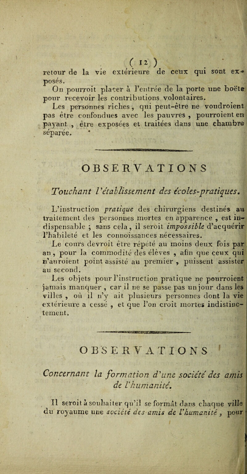 retour de la vie extérieure de ceux qui sont ex» posés. On pourroit placer à l’entrée de la porte une boëte pour recevoir les contributions volontaires. Les personnes riches , qui peut-être ne voudroient pas être confondues avec les pauvres , pourroient en payant , être exposées et traitées dans une chambre séparée. OBSERVATIONS Touchant rétablissement des écoles-pratiques. L’instruction pratique des chirurgiens destinés au traitement des personnes mortes en apparence , est in¬ dispensable ; sans cela, il seroit impossible d’acquérir l’habileté et les connoissances nécessaires. Le cours devroit être répété au moins deux fois par an, pour la commodité des élèves , afin que ceux qui n’auroient point assisté au premier , puissent assister au second. Les objets pour l’instruction pratique ne pourroient jamais manquer , car il ne se passe pas un jour dans les villes , où il n’v ait plusieurs personnes dont la vie extérieure a cessé , et que l’on croit mortes indistinc¬ tement. O B S E R V A T I O N S Concernant la formation d'une société des amis de Vhumanité. fl seroit à souhaiter qu’il se format dans chaque ville du royaume une société des amis de Vhumanité > pour