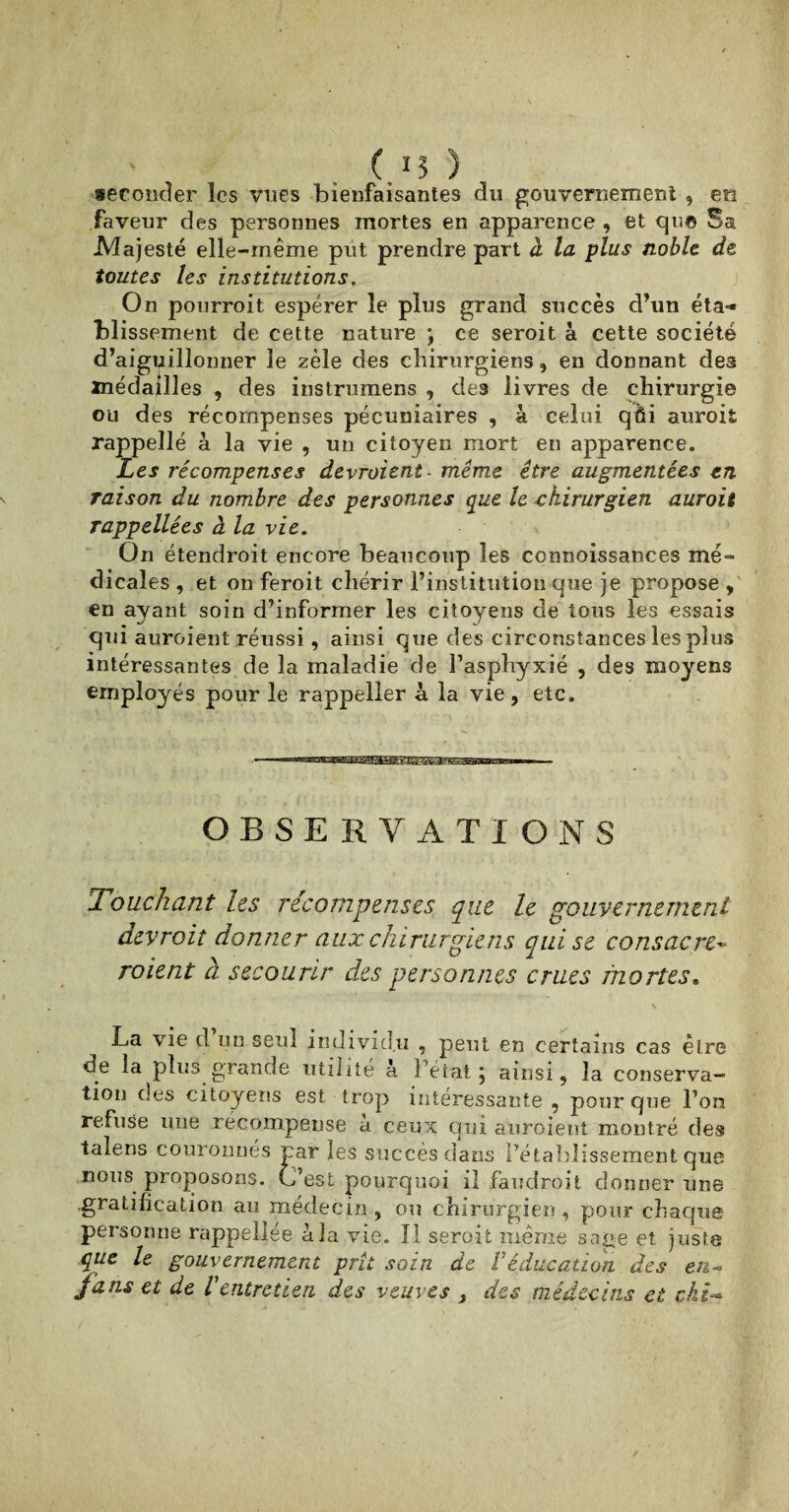 ( 15 ) seconder les vues bienfaisantes du gouvernement , en faveur des personnes mortes en apparence , et qu© Sa -Majesté elle-même put prendre part à la plus noble, de toutes les institutions. On pourroit espérer le plus grand succès d’un éta¬ blissement de cette nature *, ce seroit à cette société d’aiguillonner le zèle des chirurgiens, en donnant des médailles , des instrumens , des livres de chirurgie ou des récompenses pécuniaires , à celui qûi auroii rappellé à la vie , un citoyen mort en apparence. Les récompenses devraient - même être augmentées en raison du nombre des personnes que le chirurgien auroit rappellées à la vie. On étendroit encore beaucoup les connoissances mé¬ dicales , et on feroit chérir l’institution que je propose , en ayant soin d’informer les citoyens de tous les essais qui auraient réussi, ainsi que des circonstances les plus intéressantes de la maladie de l’asphyxié , des moyens employés pour le rappeller à la vie, etc. vmmmmmmÊBEtaaBBsmm m • — — ■ OBSERVATIONS Touchant les récompenses que le gouvernement devrait donner aux chirurgiens qui se consacre• roient à secourir des personnes crues mortes. La vie d un seul individu , peut en certains cas être de la plus grande utilité à l’état, ainsi, la conserva¬ tion clés citoyens est trop intéressante , pour que l’on refuse une récompense à ceux qui auroient montré des talens couronnés par les succès dans l’établissement que nous proposons. C’est pourquoi il faudroit donner une gratification au médecin , ou chirurgien , pour chaque personne rappellée à la vie. Il seroit même sage et juste que le gouvernement prit soin de Y éducation des en- fans et de Ventretien, des veuves 3 des médecins et cki-