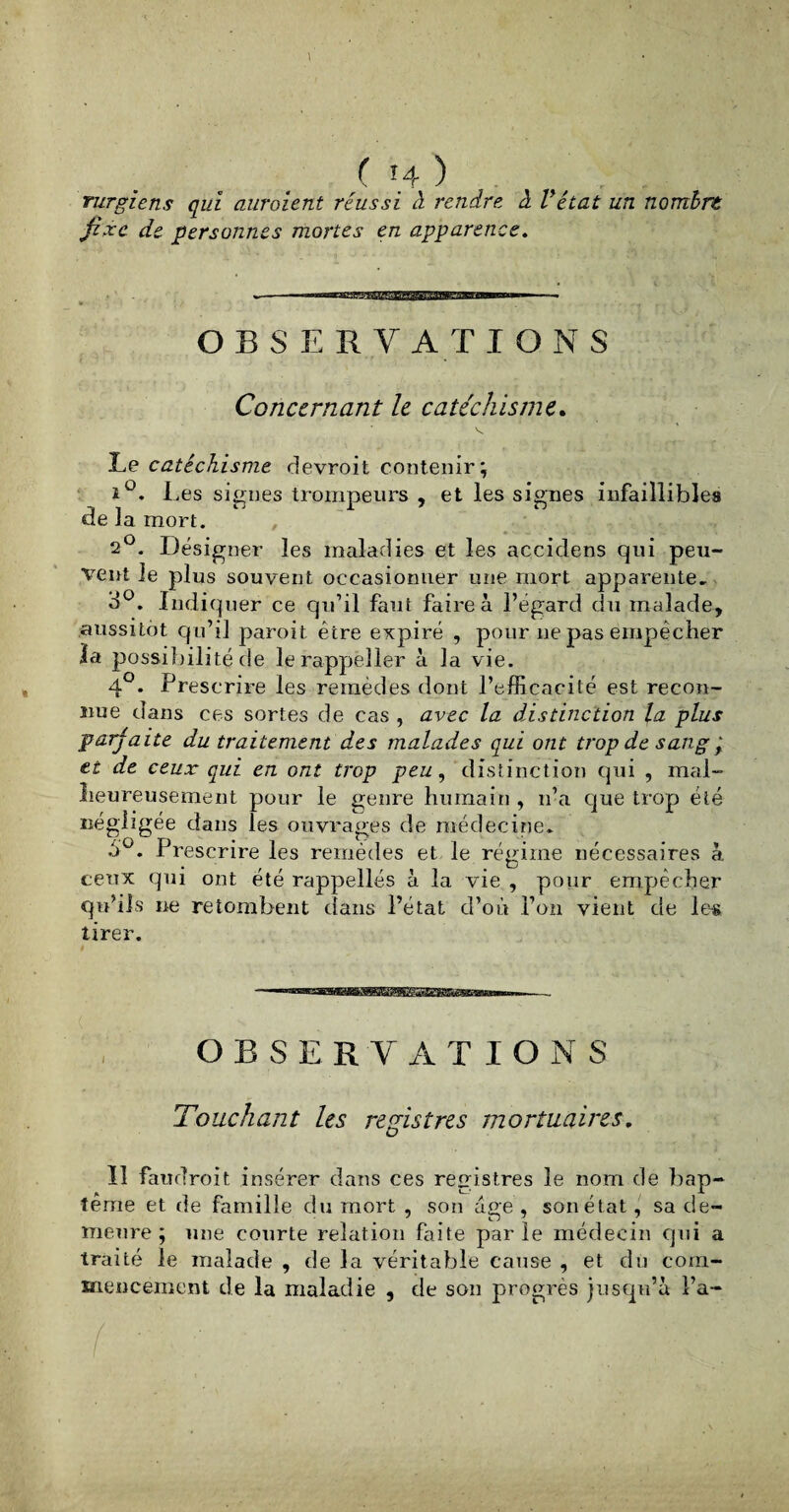 rurgiens qui auroient réussi à rendre, à Vétat un nombre fixe de personnes mortes en apparence. OBSERVATIONS Concernant le catéchisme. Le catéchisme devroit contenir; i°. Les signes trompeurs , et les signes infaillible» de la mort. 2°. Désigner les maladies et les accidens qui peu¬ vent le plus souvent occasionner une mort apparente. 3°. Indi quer ce qu’il faut faire à l’égard du malade, aussitôt qu’il paroit être expiré , pour ne pas empêcher la possibilité de lerappëîler à la vie. 4°. Prescrire les remèdes dont l’efficacité est recon¬ nue dans ces sortes de cas , avec la distinction la plus parfaite du traitement des malades qui ont trop de sang ,* et de ceux qui en ont trop peu, distinction qui , mal¬ heureusement pour le genre humain , n’a que trop été négligée dans les ouvrages de médecine. Prescrire les remèdes et le régime nécessaires à ceux qui ont été rappellés à la vie , pour empêcher qu’ils ne retombent dans l’état d’où l’on vient de les tirer. —- OBSERVATIONS Touchant les registres mortuaires, 11 faudroit insérer dans ces registres le nom de bap¬ tême et de famille du mort , son âge , son état, sa de¬ meure ; une courte relation faite parle médecin qui a traité le malade , de la véritable cause , et du com¬ mencement de la maladie , de son progrès jusqu’à l’a-