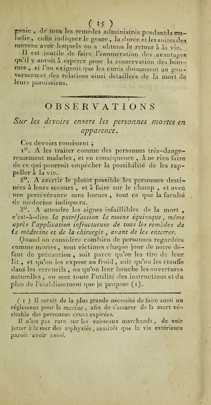 genîe , de tons les remèdes administrés pendantda ma¬ ladie, enfin indiquer le genre , la durée et les suites des moyens avec lesquels on a obtenu le retour à la vie. Ï1 est inutile de faire l’énumération des avantages qu il y anroit a espérer pour la conservation des hom¬ mes , si 1 on exigeoit que les curés donnassent au gou¬ vernement des relations ainsi détaillées de la mort de leurs paroissiens. --->««BtainSSBHKKK3ffliSS2ËC3aCBKaBEEBsnMp-—— OBSERVATIONS Sur les devoirs envers les personnes mortes en apparence. Ces devoirs consistent ; i°. A les traiter comme des personnes très-dange¬ reusement malades , et en conséquence , à ne rien faire de ce qui pourroit empêcher la possibilité de les rap- peller à la vie. 2°. A avertir le plutôt possible les personnes desti¬ nées à leurs secours , et à faire sur le champ , et avec une persévérance sans bornes , tout ce que la faculté de médecine indiquera. 3°. A attendre les signes infaillibles de la mort , c’est-à-dire la putréjaction la moins équivoque, même, après Vapplication infructueuse de tous les remèdes de la médecine et de la chirurgie , avant de les enterrer. Quand on considère combien de personnes regardées comme mortes , sont victimes chaque jour de notre dé¬ faut de précaution , soit parce qu’on les tire de leur lit , et qu’on les expose au froid , soit qu’on les étouffé dans les cercueils , ou qu’on leur bouche les ouvertures naturelles, on sent toute l’utilité des instructions et du plan de l’établissement que je propose (i). •STfi' «*j—3w«r mm«r'i.jn»w-...ii ■ ■ u r mm m — ■■ i ——— ■ »i ■’« ■ »—wm toi ii 11 ■ — ■ ——» J i-Un - HJ ■ — —— —I— ( i ) Il seroit de la plus grande nécessité de faire aussi un réglement pour la marine , afin de s’assurer de la mort vé¬ ritable des personnes crues expirées. Il n’est pas rare sur les vaisseaux marchands , de voir jetter à la mer des asphyxiés , aussitôt que la vie extérieure paroit avoir cessé.