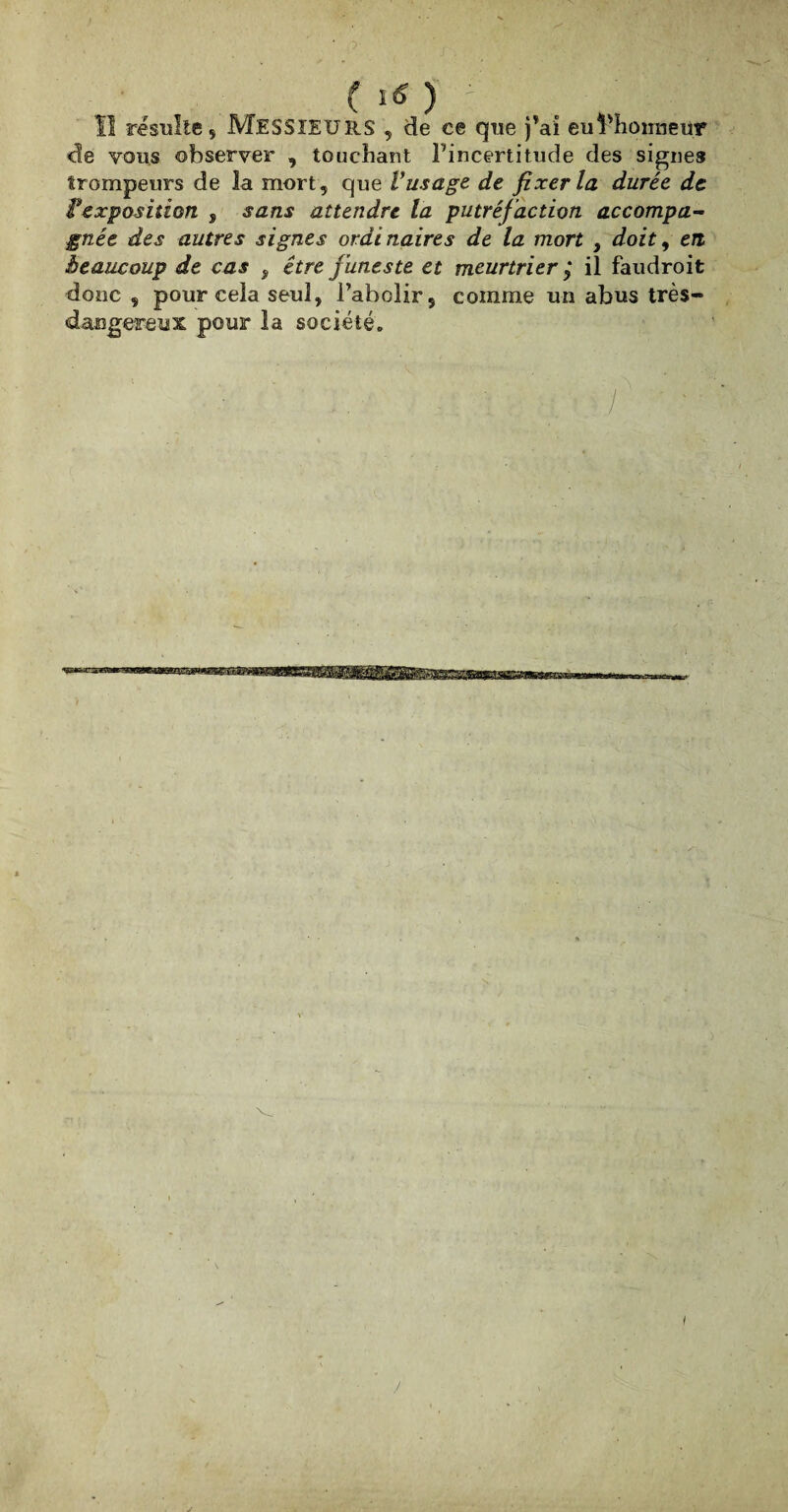 ( ) t Il résulte 5 MESSIEURS , de ce que j’a'i euldionneur de vous observer , touchant l’incertitude des signes trompeurs de la mort, que Vus âge de fixer la durée de texposition 9 sans attendre la putréfaction accompa¬ gnée des autres signes ordinaires de la mort , doit, en beaucoup de cas , être funeste et meurtrier ,* il faudroit donc , pour cela seul, l’abolir, comme un abus très- dangereux pour la société. /