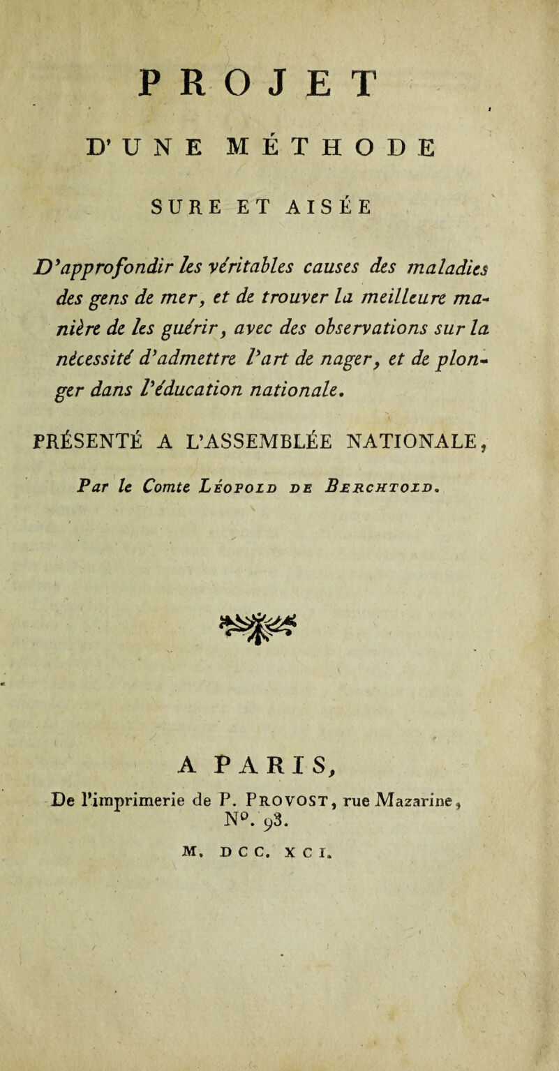 PROJET j jy UNE MÉTHODE SURE ET AIS ÉE D’approfondir les véritables causes des maladies des gens de mer, et de trouver la meilleure ma¬ nière de les guérir, avec des observations sur la nécessité d’admettre l’art de nager, et de plon¬ ger dans l’éducation nationale, PRÉSENTÉ A L’ASSEMBLÉE NATIONALE, Par le Comte Léopold de Berchtozd, A PARIS, De l’imprimerie de P, Provost, rueMazarine* N°. 93. M, d c c. x c i. /