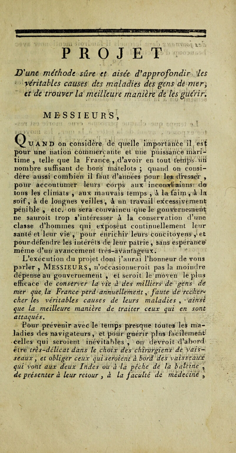 **p « ■jui •; • o i. PROJET : • s s \H> \ ?. O'JIJii D'une méthode sûre et aisée d'approfondir les véritables causes des maladies des gens dé mer, et de trouver la meilleure manière de les guérir. ■ i MESSIEURS, Q TJ AND on considère de quelle importance il est pour une nation commerçante et une puissance rîiàri- time , telle que la France , d’avoir en tout fe-irips -un nombre suffisant de bons matelots ; quand on consi¬ dère aussi combien il faut d’années pour les dresser , pour accoutumer leurs corps aux incouyëniensr de tous les climats , aux mauvais temps , à la faim, à Ici soif, à de longues veilles, à un travail excessivement pénible , etc. on sera convaincu que le gouvernement ne sauroit trop s’intéresser à la conservation d’une classe d’hommes qui exposent continuellement leur santé et leur vie , pour enrichir leurs concitoyens , et pour défendre les intérêts de leur patrie , sans espérance même d’un avancement très-aVantageux. L’exécution du projet dont j’aurai l’honneur de vous parier , MESSIEURS, n’occasionneroit pas la moindre dépense au gouvernement , et seroit le moyen le plus efficace de conserver la vie à des milliers de gens de mer que,la France perd ann-uellemertt, faute de:'recker-> cher les véritables causes de leurs maladies , •ainsi (pie la meilleure maniéré de traiter ceux qui en sont attaqués. Pour prévenir avec le temps presque toutes leâ ma¬ ladies des navigateurs, et pour guérir plus facilement celles qui seroient inévitables, on cîevroit d’abord être très-délicat dans le choix des chirurgiens de vais¬ seaux, et obliger ceux qui seroient à bord des vaisseaux qui vont aux deux Indes ou à la pêche de la baleine , de présenter à leur retour 3 à la faculté de médecine ,