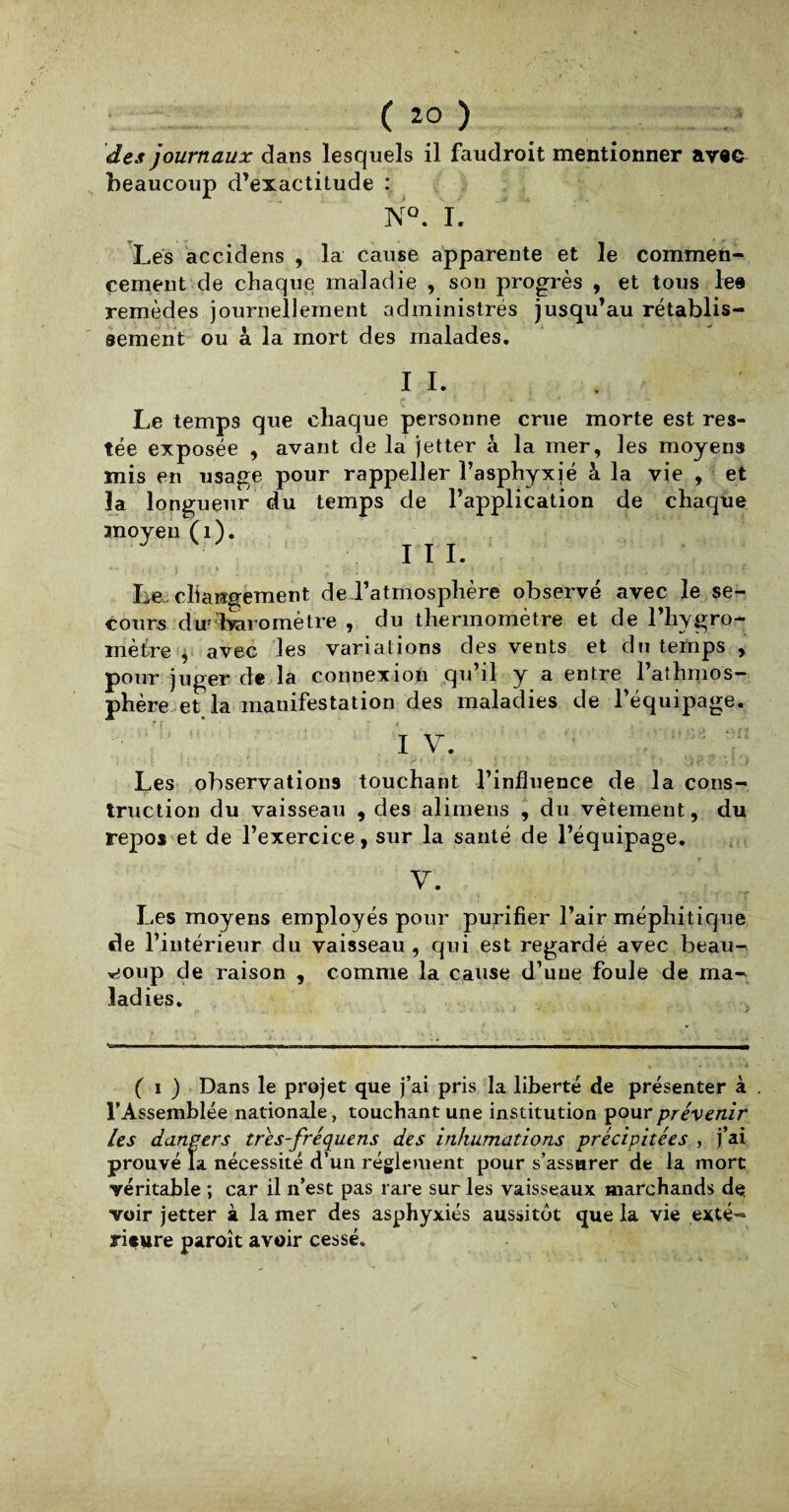 ( *0 ) des journaux dans lesquels il faudroit mentionner avec beaucoup d’exactitude : NQ. I. Lés accidens , la cause apparente et le commen¬ cement de chaque maladie , son progrès , et tous lee remèdes journellement administrés jusqu’au rétablis¬ sement ou à la mort des malades. IL Le temps que chaque personne crue morte est res¬ tée exposée , avant de la jetter à la mer, les moyens mis en usage pour rappeller l’asphyxié à la vie , et la longueur du temps de l’application de chaque moyen (1). III. Le-changement de d’atmosphère observé avec le se¬ cours du1 baromètre , du thermomètre et de l’hygro¬ mètre , avec les variations des vents et du temps , pour juger de la connexion qu’il y a entre l’aîhmos- phère et la manifestation des maladies de l’équipage. I V. Les observations touchant l’influence de la cons¬ truction du vaisseau , des alimens , du vêtement, du repos et de l’exercice, sur la santé de l’équipage. V. Les moyens employés pour purifier l’air méphitique de l’intérieur du vaisseau , qui est regardé avec beau¬ coup de raison , comme la cause d’une foule de ma¬ ladies. ( ï ) Dans le projet que j’ai pris la liberté de présenter à . l’Assemblée nationale, touchant une institution pour prévenir les dangers tres-fréquens des inhumations précipitées , j’ai prouvé la nécessité d’un réglement pour s’assurer de la mort véritable ; car il n’est pas rare sur les vaisseaux marchands de voir jetter à la mer des asphyxiés aussitôt que la vie exté¬ rieure paroît avoir cessé. y