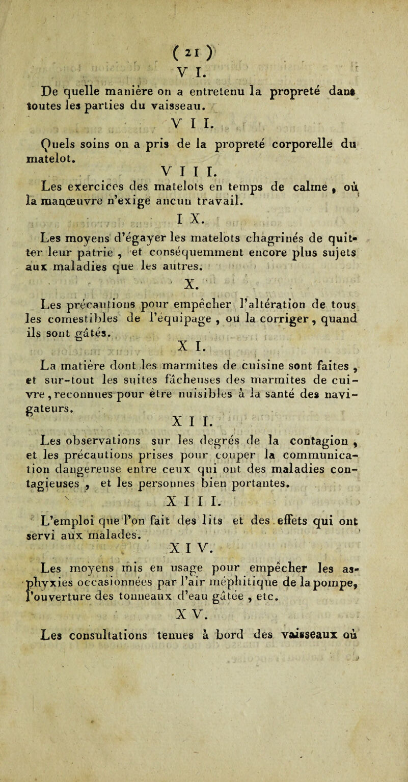 ' r (21) V I. De quelle manière on a entretenu la propreté dan» Soutes les parties du vaisseau. V I I. Quels soins on a pris de la propreté corporelle du matelot. VIII. Les exercices des matelots en temps de calme , où la manœuvre n’exige aucun travail. I X. Les moyens d’égayer les matelots chagrinés de quit¬ ter leur patrie , et conséquemment encore plus sujets aux maladies que les autres. 1 X. ' Les précautions pour empêcher l’altération de tous les comestibles de l’équipage , ou la corriger, quand ils sont gâtés. XI- La matière dont les marmites de cuisine sont faites , et sur-tout les suites fâcheuses des marmites de cui¬ vre, reconnues pour être nuisibles à la santé des navi¬ gateurs. XII. t . r . ■ ■ 4t • - T v t , , v b , v • • . . t , • • , Les observations sur les degrés de la contagion , et les précautions prises pour couper la communica¬ tion dangereuse entre ceux qui ont des maladies con¬ tagieuses , et les personnes bien portantes. XIII. L’emploi que l’on fait des lits et des effets qui ont servi aux malades. X I V. Les moyens mis en usage pour empêcher les as¬ phyxies occasionnées par l’air méphitique de la pompe, l’ouverture des tonneaux d’eau gâtée , etc. X V. Les consultations tenues à bord des vaisseaux où
