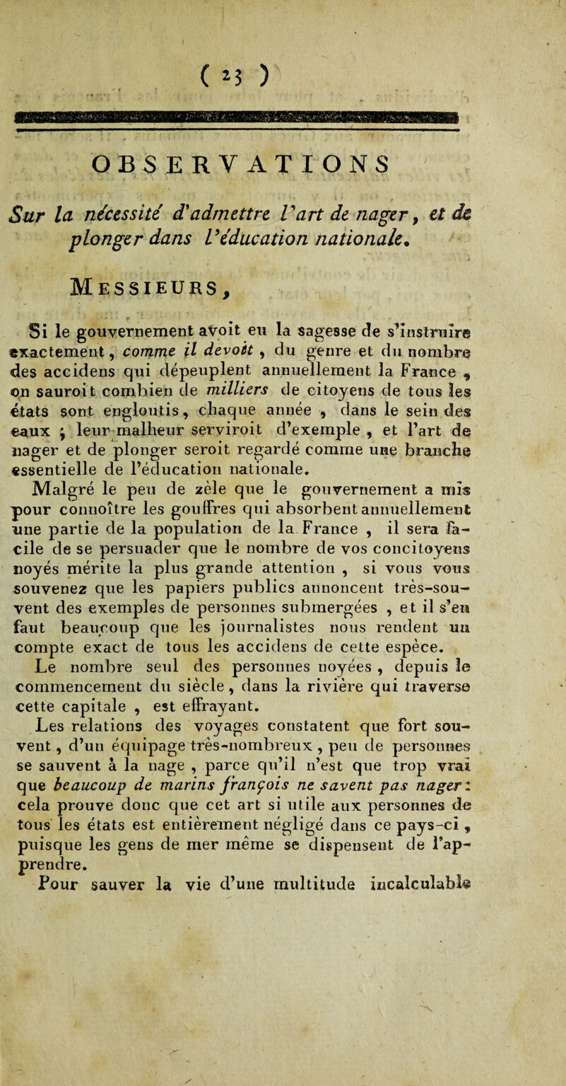 r OBSERVATIONS Sur la nécessité d'admettre Vart de nager, et de plonger dans Véducation nationale. Messieurs, ■* • $* Si le gouvernement avoit eu la sagesse de s’instruire exactement, comme il devoit , du genre et du nombre des accidens qui dépeuplent annuellement la France , on sauroit combien de milliers de citoyens de tous les états sont engloutis, chaque année , dans le sein des eaux ; leur malheur serviroit d’exemple , et l’art de nager et de plonger seroit regardé comme une branche essentielle de l’éducation nationale. Malgré le peu de zèle que le gouvernement a mis pour connoître les gouffres qui absorbent annuellement une partie de la population de la France , il sera Fa¬ cile de se persuader que le nombre de vos concitoyens noyés mérite la plus grande attention , si vous vous souvenez que les papiers publics annoncent très-sou¬ vent des exemples de personnes submergées , et il s’en faut beaucoup que les journalistes nous rendent uu compte exact de tous les accidens de cette espèce. Le nombre seul des personnes noyées , depuis le commencement du siècle, dans la rivière qui traverse cette capitale , est effrayant. Les relations des voyages constatent que fort sou¬ vent , d’un équipage très-nombreux , peu de personnes se sauvent à la nage , parce qu’il n’est que trop vrai que beaucoup de marins franc ois ne savent pas nager: cela prouve donc que cet art si utile aux personnes de tous les états est entièrement négligé dans ce pays-ci , puisque les gens de mer même se dispensent de l’ap¬ prendre. Pour sauver la vie d’une multitude incalculable