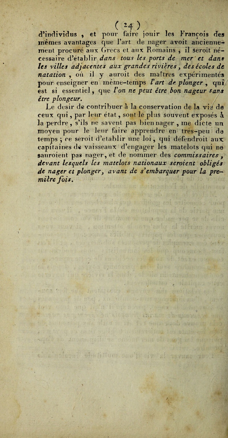 (H). . d’individus , et pour faire jouir les François de» mêmes avantages que l’art de nager avoit ancienne- ment procuré aux Grecs et aux Romains $ il seroit né¬ cessaire d’établir dans tous les ports de mer ' et dans Us villes adjacentes aux grandes rivières, des écoles de natation , où il y auroit des maîtres expérimentés pour enseigner en même-temps Vart de plonger , qui est si essentiel, que Von ne peut être bon nageur sans être plongeur. Le désir de contribuer à la conservation de la vi'4 de ceux qui, par leur état, sont le plus souvent exposés à la perdre, s’ils ne savent pas bien nager , me dicte un moyen pour le leur faire apprendre en très-peu de temps ; ce seroit d’établir une loi, qui défendrait aux capitaines de vaisseaux d’engager les matelots qui ne sauraient pas nager, et de nommer des commissaires , devant lesquels les matelots nationaux seroient obligés de nager et plonger, avant de sy embarquer pour la pre¬ mière fois. \