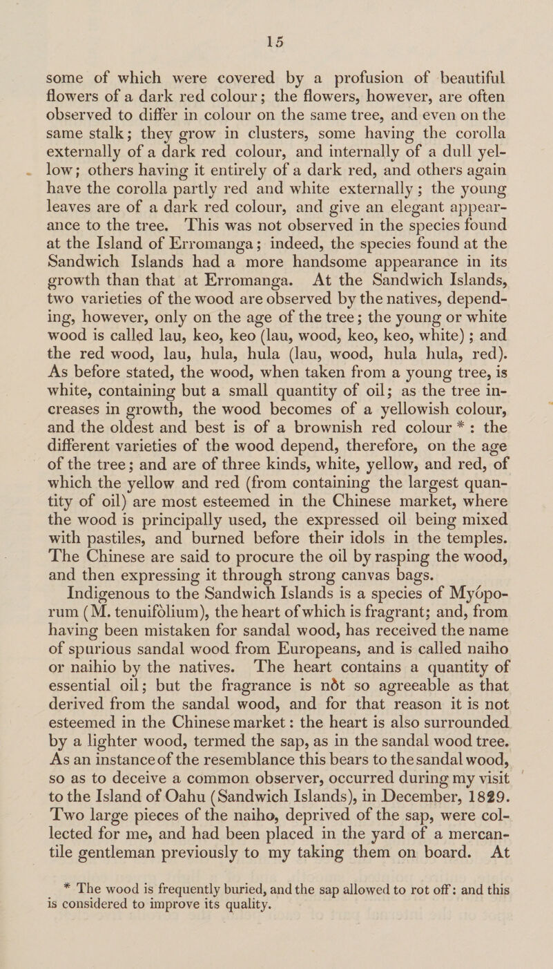 some of which were covered by a profusion of beautiful flowers of a dark red colour; the flowers, however, are often observed to differ in colour on the same tree, and even on the same stalk; they grow in clusters, some having the corolla externally of a dark red colour, and internally of a dull yel¬ low ; others having it entirely of a dark red, and others again have the corolla partly red and white externally ; the young leaves are of a dark red colour, and give an elegant appear¬ ance to the tree. This was not observed in the species found at the Island of Erromanga; indeed, the species found at the Sandwich Islands had a more handsome appearance in its growth than that at Erromanga. At the Sandwich Islands, two varieties of the wood are observed by the natives, depend¬ ing, however, only on the age of the tree; the young or white wood is called lau, keo, keo (lau, wood, keo, keo, white); and the red wood, lau, hula, hula (lau, wood, hula hula, red). As before stated, the wood, when taken from a young tree, is white, containing but a small quantity of oil; as the tree in¬ creases in growth, the wood becomes of a yellowish colour, and the oldest and best is of a brownish red colour * : the different varieties of the wood depend, therefore, on the age of the tree; and are of three kinds, white, yellow, and red, of which the yellow and red (from containing the largest quan¬ tity of oil) are most esteemed in the Chinese market, where the wood is principally used, the expressed oil being mixed with pastiles, and burned before their idols in the temples. The Chinese are said to procure the oil by rasping the wood, and then expressing it through strong canvas bags. Indigenous to the Sandwich Islands is a species of Myopo- rum (M. tenuifolium), the heart of which is fragrant; and, from having been mistaken for sandal wood, has received the name of spurious sandal wood from Europeans, and is called naiho or naihio by the natives. The heart contains a quantity of essential oil; but the fragrance is n&t so agreeable as that derived from the sandal wood, and for that reason it is not esteemed in the Chinese market: the heart is also surrounded by a lighter wood, termed the sap, as in the sandal wood tree. As an instance of the resemblance this bears to the sandal wood, so as to deceive a common observer, occurred during my visit to the Island of Oahu (Sandwich Islands), in December, 1829. Two large pieces of the naiho, deprived of the sap, were col¬ lected for me, and had been placed in the yard of a mercan¬ tile gentleman previously to my taking them on board. At * The wood is frequently buried, and the sap allowed to rot off: and this is considered to improve its quality.