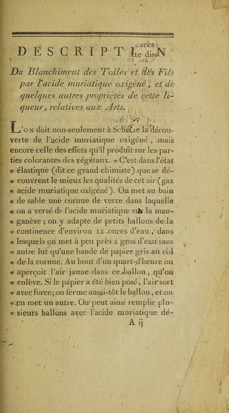 V si -al.v , » . ' V O// Blanchiment des Toiles et Ëds Fils par Vacide muriatique oxigéné, et de quelques autres propriétés de cette li¬ queur, relatives aux Æ'ts* ««- ' >Bt! y? pw L’on doit non-seulement à ScliéLte îadécou- verte de l’acide muriatique oxigéné , mais encore celle des effets qu’il produit sur les par¬ ties colorantes des végétaux. « CAest dans l’état « élastique (dit ce grand chimiste) que se dé~ « couvrent le mieux les qualités de cét air (gaz « acide muriatique oxigéné). On met au bain « de sable une cornue de verre dans laquelle « on a versé de l’acide muriatique si& la man- « ganèse ; on y adapte de petits ballons de la « continence d’environ 1,2-onces d’eau / dans « lesquels on met à peu près 2 gros d’eau sans « autre lut qu’une bande de papier gris aü coi « de la cornue. Au bout d’un quart-dlieure on aperçoit l’air jaune'dans ce>balîon ,jpi’on « enlève. Si le papier a été bien posé, Fairsort « avec force; on ferme aussi tôt le ballon, et on «^n met un autre. On peut ainsi remplir plu- « sieurs ballons avec Facide muriatique dé- , A ij