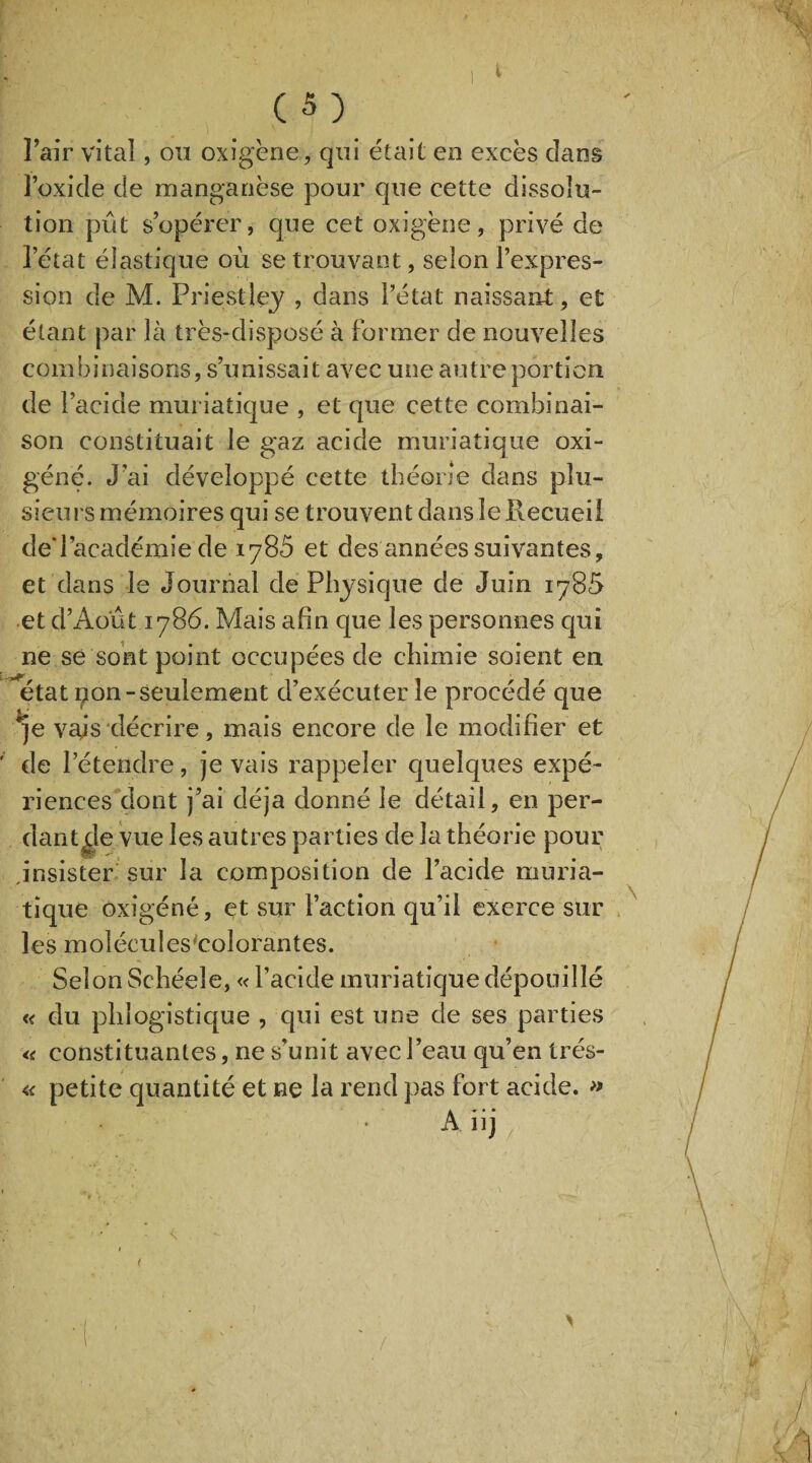 l’air vital, ou oxigène, qui était en excès dans l’oxide de manganèse pour que cette dissolu¬ tion pût s’opérer, que cet oxigène, privé de l’état élastique où se trouvant, selon l’expres¬ sion de M. Priestley , dans l’état naissant, et étant par là très-disposé à former de nouvelles combinaisons, s’unissait avec une autre portion de l’acide muriatique , et que cette combinai¬ son constituait le gaz acide muriatique oxi- géné. J’ai développé cette théorie dans plu¬ sieurs mémoires qui se trouvent dans le Recueil deTacadémie de 1785 et des années suivantes, et dans le Journal de Physique de Juin 1785 et d’Ao'ût 1786. Mais afin que les personnes qui ne se sont point occupées de chimie soient en état pon-seulement d’exécuter le procédé que qe vais décrire, mais encore de le modifier et ' de l’étendre, je vais rappeler quelques expé¬ riences dont j’ai déjà donné le détail, en per¬ dant de vue les autres parties de la théorie pour insister sur la composition de l’acide muria¬ tique oxîgéné, et sur l’action qu’il exerce sur les molécules'colorantes. Selon Schéeîe, « l’acide muriatique dépouillé « du phîogistique , qui est une de ses parties « constituantes, ne s'unit avec l’eau qu’en Irés- « petite quantité et ne la rend pas fort acide. » A iij