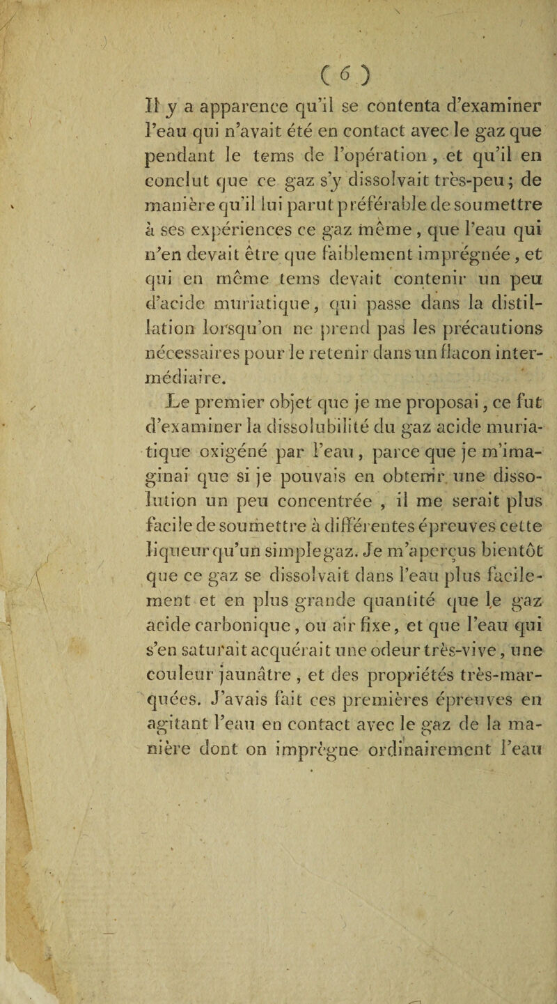 ■) C 6 ) II y a apparence qu’il se contenta d’examiner Feau qui n’avait été en contact avec le gaz que pendant le tems de l’opération , et qu’il en conclut que ce gaz s’y dissolvait très-peu ; de manière qu'il lui parut préférable de soumettre à ses expériences ce gaz même , que l’eau qui n’en devait être que faiblement imprégnée, et qui en même teins devait contenir un peu d’acide muriatique, qui passe dans la distil¬ lation lorsqu'on ne prend pas les précautions nécessaires pour le retenir dans un flacon inter¬ médiaire. Le premier objet que je me proposai, ce fut d’examiner la dissolubilité du gaz acide muria¬ tique oxigéné par l’eau , parce que je m’ima¬ ginai que si je pouvais en obtenir une disso¬ lution un peu concentrée , il me serait plus facile de soumettre à différentes épreuves cette liqueur qu’un simple gaz.- Je m’aperçus bientôt que ce gaz se dissolvait dans l’eau plus facile¬ ment et en plus grande quantité que l,e gaz acide carbonique, ou air fixe, et que Feau qui s’en saturait acquérait une odeur très-vive, une couleur jaunâtre , et des propriétés très-mar¬ quées. J’avais fait ces premières épreuves en agitant Feau en contact avec le gaz de la ma¬ nière dont on imprègne ordinairement Feau