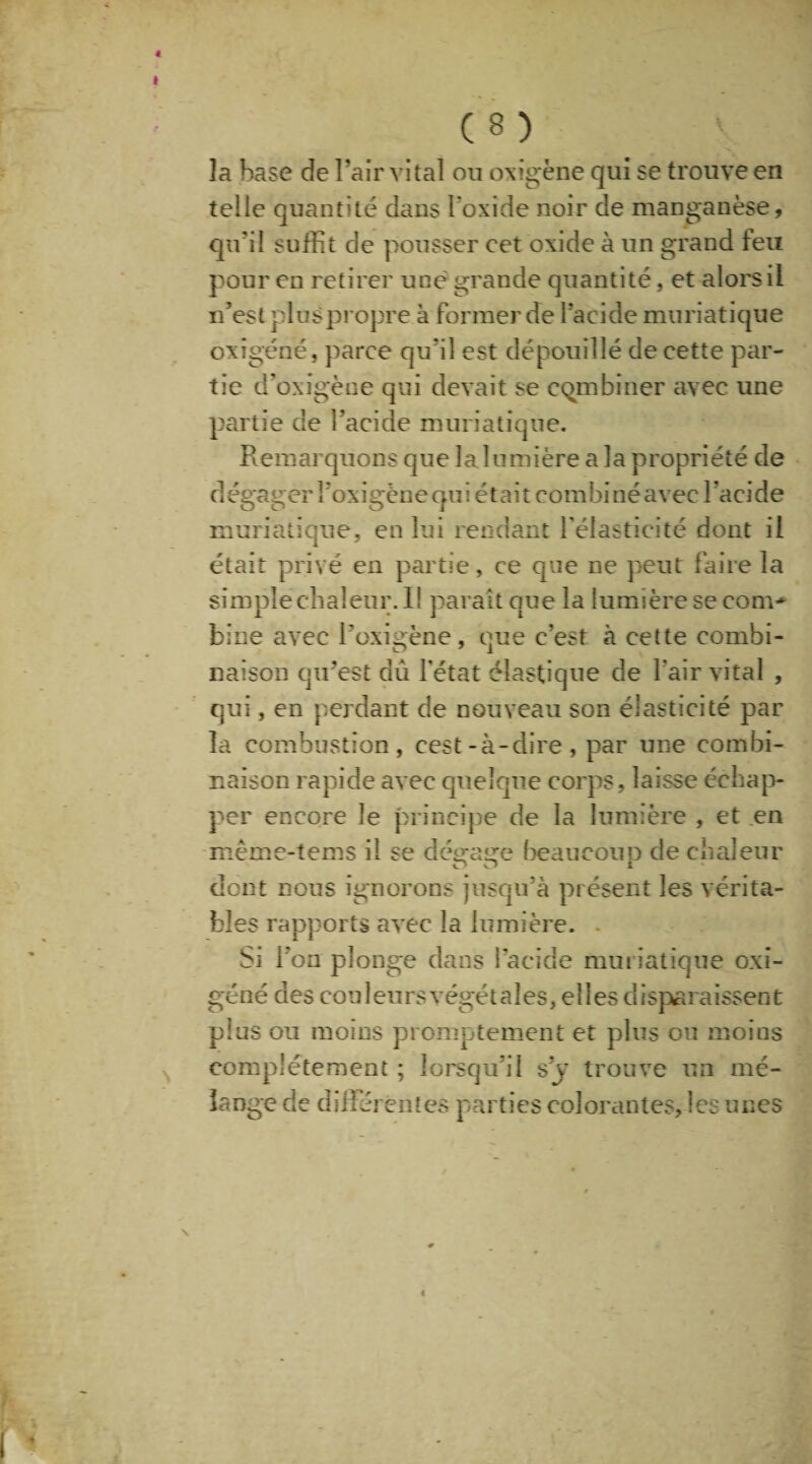 ê C 8 ) îa base de l’air vital ou oxigène qui se trouve en telle quantité dans l'oxide noir de manganèse, qu’il suffit de pousser cet oxide à un grand feu pour en retirer une grande quantité, et alors il n’est plus propre à former de l’acide muriatique oxîgéné, parce qu'il est dépouillé de cette par¬ tie d'oxigène qui devait se combiner avec une partie de l’acide muriatique. Remarquons que la lumière a la propriété de d égager î’oxigène qu i étai t coin biné avec l’aci de muriatique, en lui rendant l’élasticité dont il était privé en partie, ce que ne peut faire îa simple chaleur. Il paraît que la lumière se corn* bine avec l'oxigène, que c’est à cette combi¬ naison qu’est dû l'état élastique de l'air vital , qui, en perdant de nouveau son élasticité par la combustion, cest-à-dire, par une combi¬ naison rapide avec quelque corps, laisse échap¬ per encore le principe de la lumière , et en même-tems il se déa-arre beaucoup de chaleur dont nous ignorons jusqu’à présent les vérita¬ bles rapports avec la lumière. . Si l’on plonge dans l'acide muriatique oxî¬ géné des couleurs végétales, elles disparaissent pins ou moins promptement et plus ou moins complètement ; lorsqu’il s’y trouve un mé¬ lange de différentes parties colorantes, les unes \ «