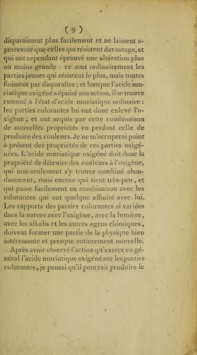 disparaissent plus facilement et ne laissent a- percevoir que celles qui résistent davantage, et qui ont cependant éprouvé une altération plus ou moins grande : ce sont ordinairement les parties jaunes qui résistent le plus, mais toutes finissent par disparaître; et lorsque l’acide mu¬ riatique oxigéné a épuisé son action, i 1 se trouve ramené à l’état d’acide muriatique ordinaire : les parties colorantes lui ont donc enlevé l’o- xigène , et ont acquis par cette combinaison de nouvelles propriétés en perdant celle de produire des couleurs. Je'ne m’occuperai point à présent des propriétés de ces parties oxigé- nées. L’acide muriatique oxigéné doit donc la propriété de détruire des couleurs à l'oxigène, qui non-seulement s'y trouve combiné abon¬ damment, mais encore qui tient très-peu , et qui passe facilement en combinaison avec les substances qui ont quelque affinité avec lui. Les rapports des parties colorantes si variées dans la nature avec l’oxigène, avec la lumière, avec les aifalis et les autres agens chimiques, doivent former une partie de la physique bien intéressante et presque entièrement nouvelle. Après avoir observé l'action qu’exerce en gé¬ néral l’acide muriatique oxigéné sur les parties colorantes, je pensai qu’il pourrait produire le