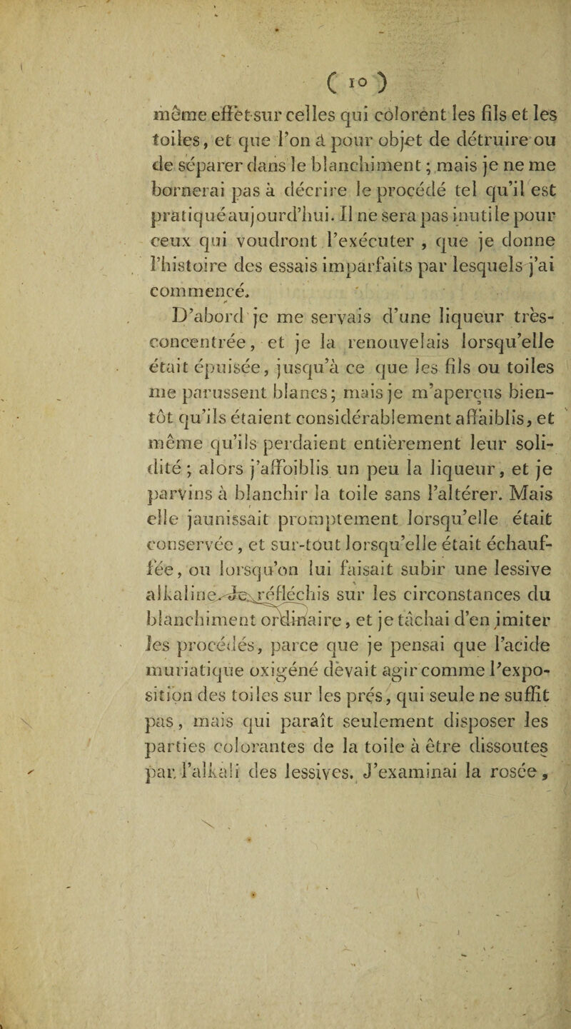 même effet sur celles qui colorent les fils et les toiles, et que l’on à pour objet de détruire ou de séparer dans le blanchiment ; mais je ne me bornerai pas à décrire le procédé tel qu’il est pratiqué aujourd’hui. Il ne sera pas inutile pour ceux qui voudront l’exécuter , que je donne l’histoire des essais imparfaits par lesquels j’ai commencé, * D’abord je me servais d’une liqueur très- concentrée, et je la renouvelais lorsqu’elle était épuisée, jusqu’à ce que les fils ou toiles me parussent blancs; mais je m’aperçus bien¬ tôt qu’ils étaient considérablement affaiblis, et même qu’ils perdaient entièrement leur soli¬ dité ; alors j’affbiblis un peu la liqueur, et je parvins à blanchir la toile sans l’altérer. Mais elle jaunissait promptement lorsqu’elle était conservée, et sur-tout lorsqu’elle était échauf¬ fée, ou lorsqu’on lui faisait subir une lessive a 1 k a 1 ine^dc^réflécîiis sur les circonstances du blanchiment ordinaire, et je tâchai d’en imiter les procédés, parce que je pensai que l’acide muriatique oxigéné dëvait agir comme l’expo¬ sition des toiles sur les prés, qui seule ne suffît pas, mais qui paraît seulement disposer les parties colorantes de la toile à être dissoutes par,l’alkafi des lessives. J’examinai la rosée. \ ,