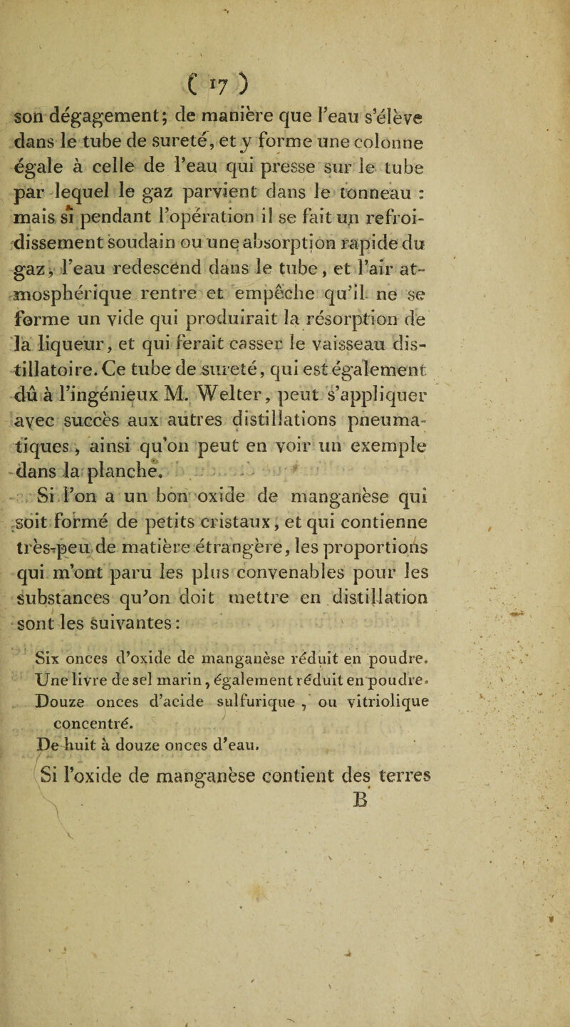 ■N C T7 ) son dégagement; de manière que l’eau s’élève dans le tube de sûreté, et y forme une colonne égale à celle de l’eau qui presse sur le tube par lequel le gaz parvient dans le tonneau : mais si pendant l’opération il se fait un refroi¬ dissement soudain ou une absorption rapide du gaz y Feau redescend dans le tube, et l’air at¬ mosphérique rentre et empêche qu’il- ne se forme un vide qui produirait la résorption de la liqueur, et qui ferait casser le vaisseau dis- tillatoire. Ce tube de sûreté, qui est également dû à l’ingénieux M. Welter, peut s’appliquer avec succès aux autres distillations pneuma¬ tiques , ainsi qu’on peut en voir un exemple dans la planche. Si l’on a un bon oxide de manganèse qui soit formé de petits cristaux, et qui contienne très-ïpeu de matière étrangère, les proportions qui m’ont paru les plus convenables pour les substances qu'on doit mettre en distillation sont les suivantes : Six onces d’oxide de manganèse réduit en poudre. Une livre de sel marin, également réduit en poudre* Douze onces d’acide sulfurique , ou vitriolique concentré. De huit à douze onces d'eau. *../**.’ ’ t • -■ * Si l’oxide de manganèse contient des terres \