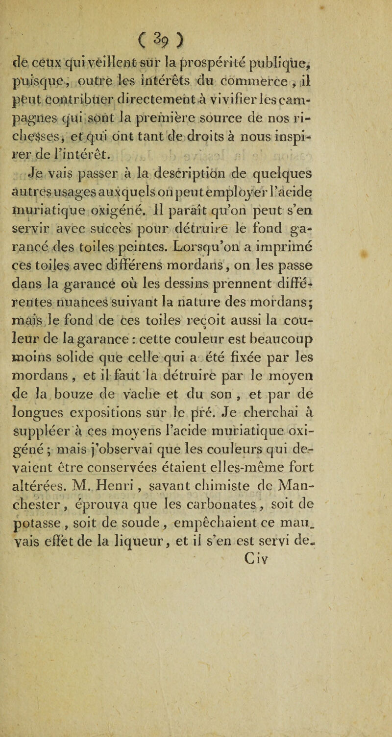 de ceux qui veillent sur la prospérité publique, puisque, outre les intérêts du commerce , il pfeut contribuer directement à vivifier les cam¬ pagnes qui sont la première source de nos ri¬ chesses, et qui ont tant de droits à nous inspi¬ rer de l’intérêt. Je vais passer à la description de quelques autres usages auxquels on peut employer l’acide muriatique oxigéné. 11 paraît qu’on peut s’en servir avec succès pour détruire le fond ga- rancé des toiles peintes. Lorsqu’on a imprimé ces toiles avec différens mordans, on les passe dans la garance où les dessins prennent diffé¬ rentes nuances suivant la nature des mordans; mais le fond de ces toiles reçoit aussi la cou- •) leur de la garance : cette couleur est beaucoup moins solide que celle qui a été fixée par les mordans, et il faut la détruire par le moyen de la bouze de vache et du son , et par de longues expositions sur le pré. Je cherchai â suppléer à ces moyens l’acide muriatique oxi¬ géné ; mais j’observai que les couleurs qui de¬ vaient être conservées étaient elles-même fort altérées. M. Henri, savant chimiste de Man¬ chester , éprouva que les carbonates , soit de potasse , soit de soude, empêchaient ce mau. vais effet de la liqueur, et il s’en est servi de. Civ