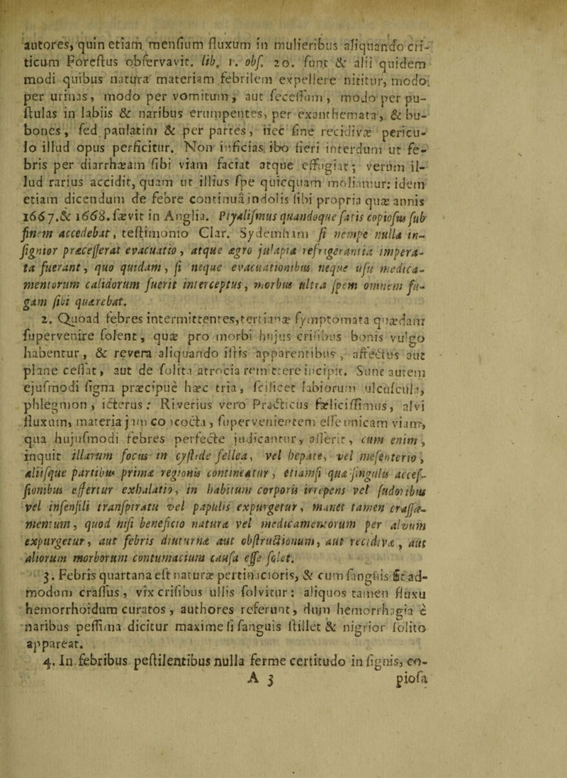 autores, quin etiam mendum fluxum in mulieribus alicjuanao cri¬ ticum Forcftus obfervavic. lib, r. obf 20. funt &amp; alii quidem modi quibus natirra materiam febrilem expellere nititur, modo, per urinas , modo per vomitum , aut fecelfum, modo per pu¬ llulas in labiis &amp; naribus erumpentes, per exanthemata, &amp; bu¬ bones, fed paulatim &amp; per partes, iiec fine recidi v&amp; pericu¬ lo illud opus perficitur. Non inficias, ibo fieri interdum ut fe¬ bris per diarrhoeam (ibi viam faciat atque effugiat; verum il¬ lud rarius accidit, quam ut illius fpe qutccjiiarh moliamur: idetn etiam dicendum de febre continua indolis (ibi propria qusc annis 1667. &amp; 1668. fevit in Anglia. Ptyalifmus quandoque faris copicfm fub finem accedebat, teftimonio Clar, S/demhim fi nempe mlU in- fignior pr&amp;cefferat evacuatio, atque agro julapia refrigerantia impera¬ ta fuerant, quo quidam, fi mque evacuationibus neque ufu medica¬ mentorum calidorum fuerit interceptus, morbus ultra fpem omnem fu¬ gam fibi quarebat, 2. Quoad febres intermittentes,tertiana? fymptomata quadam fu pervenire (olent, quse pro morbi hujus erilibus bonis vulgo habentur, &amp; revera aliquando i Iris apparentibus- > afte&amp;us aut plane cedat, aut de folitn atrocia remittere incipit. Sunt autem ejufmodi flgna pra?cipue ha?c tria, fcilicet labiorum ulcufcula, phlegmon , icterus.' Riverius vero Pra-tfticus farliciflimus, alvi fluxum, materia jam co icoch , fupervenientem elfe unicam vianr, qua hujufmodi febres perfecte judicantur, aflerir, cum enim, inquit illarum focus tn cyflrde fellea, vel hepate, vel mefenterio» dliifque partibus prima regionis contineatur, ettamfi quafingulis ac ce fi fiombm effertur exhalati9, in habitum corporis irrepens vel fudoubm vel infenfili tranfptratu vel papulis expurgetur, manet tamen craffa¬ men: um , quod nifi beneficio natura vel medie amem orum per alvum expurgetur, aut febris diuturna aut obftruciionum, aut recidiva , aut altorum morborum contumacium caufa efft folet. 3. Febris quartana eft natura? pertinacioris, &amp; cumfanguis fit ad- rnbdoni craflus, vixcrifibus ullis folvitur: aliquos tamen fluxu hemorrhoidum curatos , authores referunt, dum laemorrhogia c naribus peflima dicitur maxime fi fanguis flillet &amp; nigrior 1 olito apparear. 4. In febribus peftilentibus nulla ferme certitudo in /ignis, co-