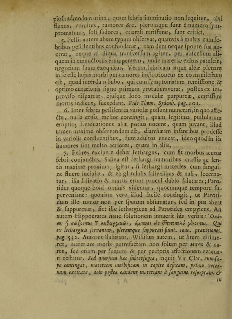 piofa admodum urina , quam febris imminutio nonfcquitur, alvi fluxus, vomitus, tumores &amp;c. plerumque funt e numerofym- ptomatuin j foli fudorcs, etiamli rariffime* funt critici. 5. Pellis autem alium typum obfervat, quamvis a multis cum fe¬ bribus peflilentibus confundatur, nam dum neque fponte fua ab¬ errat, neque vi aliqua tranfverfum agitur, per abfceflum ali¬ quem in emundoriis erumpentem , unde materia; exitus patefcit, negotium fuum exequitur. Verum, lubricam atque alece plenam in fe elfe hujus morbi per tumores indicationem ex eo manifefium efl, quod interdum bubo, qui cum fymptomatum remiflione <3c optimo curationis ligno primum protubcraverat, polieaex im- provifo difparear, ejufque loco macula? purpurea:, certiffimi mortis indices., fuccedanr. Vide Thom, Sjdetth, pag, 101. 6. Inter febres peftilentes variola poliunt numerari,in quo afte- (ftu, nulla crifas melior contingit, quam legitima pullularum eruptio^ Evacuationes alia: potius nocent, quam juvant, illud tamen maxime obfervandumefl, diarrhoeam infantibus prodefle in variolis conlluentibus, dum adultos enecat, ideo quod in iis humores fint multo acriores, quam in aliis* 7. Febres excipere debet lethargus, cum fit morbusacutus febri conjundus. Saliva efl lethargi humoribus eradis ac len¬ tis maxime proxima j igitur, fl lethargi materies cum fangui- ne fluere incipiat, &amp; ea glandulis falivalibus &amp; nafl, fecerna- tur, illa falivatio &amp; mucus erunt procul dubio falutares 5 Paro¬ tides quoque boni ominis videntur, quocumque tempore fu- perveniant: quoniam vero illud facile contingit , ut Paroti¬ dum ille tumor non per fputum abfumatur, fed in pus abeat &amp; fuppuretur, flet ille lethargicus ad Parotides empyicus. An autem Hippocrates hanc folutionem innuerit his verbis: ‘Oxa- m 'j (rufovTU) t A»jQugjAKuiv, t[A7ruoi c&amp;mvnvAu jAvovTiq. JQui ex lethargica fervantur, plerumque fuppurati fiunt, coac. pranotiones. pag. 532- Autores ‘dubitant. Willilius autem , ut litem dirime¬ ret, materiam morbi putrefadam non folum per aures &amp; na¬ res, fed etiam per fputum &amp; per pedoris -affedionem evacua¬ ri tellarur. Sed quorjum hac fubterfugia, inquit Vir Clar, cumft- pe contingat, materiem morbificam in capite defixam, primo vetex- num excitare > dein poftea eandem' materiam d [anguine reforptaw, &amp;