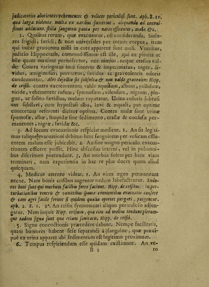 qua larga violente multa ex naribus finxerint , aliquando ad convul- fiones adducunt, filia J,anguinis pauca per nares effluentes, mala &c, 2. Qualitas rerum, qua? evacuantur, eff confideranda. Sudo¬ res frigidi> fetidi, de non univerfales per totum corpus, item cjui initar granorum milii in cute apparent funt mali. Vomitus, judicio Hippocratis, commodiffimus'eft ille, ,qui ex pituita ac bile quam maxime permifcetur, nec nimius,neque crafius val¬ de: Contra variegatus imo fincerus & impermixtus, niger, li¬ vidus, a?ruginofus, porraceus, fetidus ac graveolentis odoris condemnatur. Alvi dejeftio fit fubftdva & non valde graveolens Hipp, de crifib. contra excrementum valde aquofum, album , pallidum* viride, vehementer rufum , fpumofum , vifcofum, nigrum , pin¬ gue, ac folito fetidius, malum reputatur. Urina coloris fubrufi aut fubffavi, cum hypoftaff alba, fevi & aequali, pus optime concortum referenti dicitur optima. Contra malae funt urina? fpumofe, alba?, limpida fine fedimento, crafla? & confufe per¬ manentes , nigra?, fetida &c. 3. Ad locum evacuationis refpiciat medicus, i. An fit legiti¬ mus talique[evacuationi debitus-hinc fanguinem per ve (icam efflu¬ entem malum elfe jubicabit. z- An fine magno periculo evacua¬ tionem efficere poffit. Hinc abfceflus interni, vel in pulmoni¬ bus difcrimen portendunt. 3, An morbus foleat per hanc viam terminari , nam experientia in hac re plus docet quam aliud quicquam. 4. Medicus attente videat. 1. An vires a?gro permaneant necne. Nam bonis crifibus augentur nedum labefa&entur. Sudo¬ res boni funt qui morbum facilim ferye faciunt. Hipp. de crifibus In per¬ turbationibus ventris & vomitibus [ponte evenientibus evacuatio confert & eam agri facile ferum fi quidem qualia oportet purgari, purgemur• apb. 2. S. r. 2*. An erilis fymotomati aliquo periculclo adjun¬ gatur. Nam inquit Hipp. crifium, qua cito ad melius tendunt plerum¬ que eadem figna funt qua etiam fanitatis, Hipp. de crifib. 5. Signa conco&ionis praecedere debent. Nempe facilitatis, quam humores habent fefe feparandi aifanguine, qua? pra?ci- pue ex urina apparet ubi fedimentum eft legitimo proximum. 6. Tempus refpiciendutn effe quidam exiftimant. An ve- B 2 ro