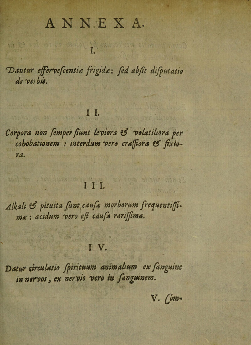 A N N E X A. f •> I. Dantur effierveficentia frigida-, fed ab fit difputatio de ve? bis. II. Corpora non femper fiunt leviora volatiliora per cohobattonem : interdum vero cr affor a CJf fixio¬ ra. III. . » S :% . , .v Albii ^ pituita fiunt caufie morborum frequentiffi- ma : acidum vero e fi caufa rariffima. I V. Datur circulatio fpirituum animalium ex fianguine in nervos, ex nervis vero in fiangumem.