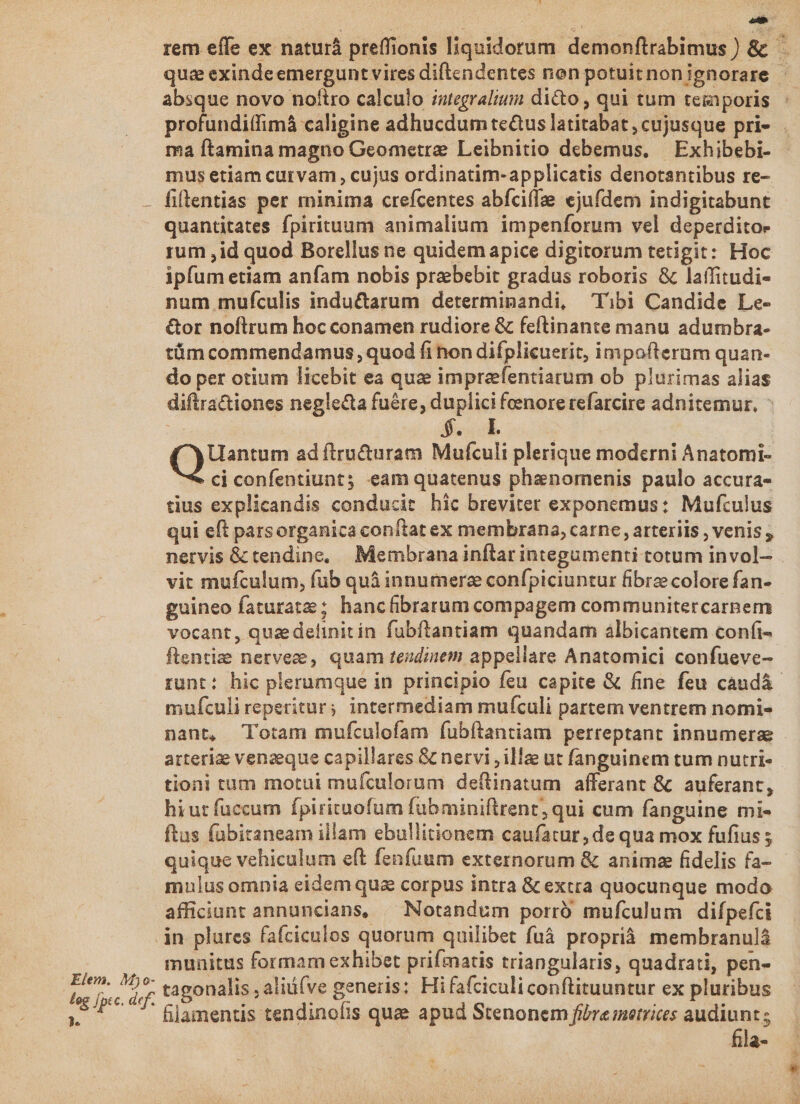 Q rem effe ex naturá preffionis liquidorum demonftrabimus ) &amp; quz exinde emergunt vires diftendentes non potuitnonignorare - absque novo nofiro calculo iutegralium dico, qui tum temporis ptütündiksniedisine adhucdum te&amp;us latitabat, cujusque pri- ma ftamina magno Geometre Leibnitio debemus, | Exhibebi- mus etiam curvam , cujus ordinatim-applicatis denotantibus re- - fillentias per minima crefcentes abfcife ejufdem indigitabunt quantitates fpirituum animalium impenforum vel deperdito- rum ,id quod Borellus ne quidem apice digitorum tetigit: Hoc ipfum etiam anfam nobis praebebit gradus roboris &amp; laffitudi- num mufculis indu&amp;arum determinandi, Tibi Candide Le- &amp;or noftrum hoc conamen rudiore &amp; feftinante manu adumbra- tümcommendamus, quod fi hon difplicuerit, impofterum quan- do per otium licebit ea qua imprafentiarum ob plurimas alias diftractiones negle&amp;ta fuére, duplici feenore refarcire adnitemur, ^ : * l. Quen ad firucturam Mufculi plerique moderni Anatomi- ci confentiunt; eam quatenus phanomenis paulo accura- tius explicandis conducit hic breviter exponemus: Mufculus qui eft parsorganica conflat ex membrana, carne , arteriis , venis , nervis &amp; tendine, Membrana inflar integumenti totum invol- vit mufculum, fub quá innumere confpiciuntur fibre colore fan- guineo faturate; hancfibbrarum compagem communitercarpem vocant, quaedetinitín fubftantiam quandam albicantem confi- ftentizee nerveze, quam tezdinem appellare Anatomici confueve- runt: hic plerumque in principio feu capite &amp; fine feu caudá- mufculireperitur; intermediam mufculi partem ventrem nomi- nant, Totam mufculofam fubftantiam perreptant innumerae arteriae venaeque capillares &amp; nervi , illae ut fanguinem tum nutri- tioni tum motui muículorum deftinatum afferant &amp; ' auferant, hi ut fuccum fpirituofum fübminiftrent, qui cum fanguine mi- ftas fübitaneam illam ebullitionem caufatur, de qua mox fufius ; quique vehiculum eft fenfuum externorum &amp; anima fidelis fa- mulus omnia eidem qua corpus intra &amp; extra quocunque modo afficiunt annuncians, ^ Notandum porro mufculum difpefci .jn plures fafciculos quorum quilibet fuà proprià. membranulá munitus formam exhibet prifmatis triangularis, quadrati, pen- tagonalis , aliü(ve generis: Hi fafciculiconftituuntur ex pluribus lamentis tendinofis quae apud Stenonem fibre metrices audiunt ; fila- Elem. M) o- leg jptc. def. Dm