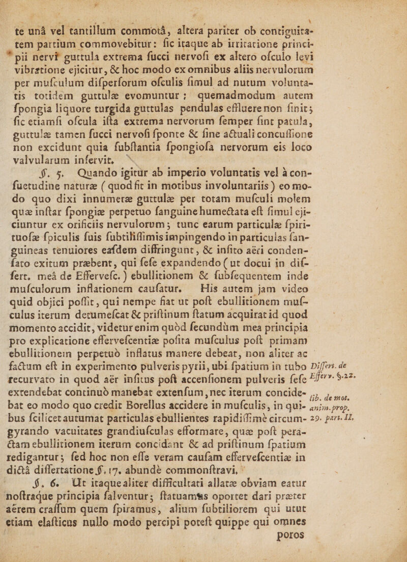 te unà vel tantillum commotá, altera pariter ob contiguita- tem partium commovebitur: fic itaque ab irritacione princi- * pii nervf guttula extrema fucci nervofi ex altero ofculo levi . vibrztione ejicitur, &amp; hoc modo ex omnibus aliis nervulorum per mufculum difperforum ofculis fimul ad nutum volunta- tis totidem guttulee evomuntur ; quemadmodum autem fpongia liquore turgida guttulas pendulas effluerenon finit; fic etiamfi ofcula ifta extrema nervorum femper fint patula, guttulze tamen fucci nervofi fponte &amp; fine a&amp;uali concuffione non excidunt quia fubflantia fpongiofa nervorum eis loco valvularum infervit, ^ bs 3 | : — $$. 5. Quando igitur ab imperio voluntatis vel à con- fuetudine naturz ( quod fit in motibus involuntariis ) eo mo- do quo dixi innumetz gutrtulae per totam mufculi molem qua inftar fpongiee perpetuo fanguine humectata eft fimul cji- ciuntur ex orificiis nervulorum ; tunc earum particulz fpiri- tuofz fpiculis fuis fubtiliffimis impingendo in particulas fan- guineas tenuiores eafdem diffringunt , &amp; infito aéri conden- fato exitum praebent, qui fefe expandendo ( ut docui in dif- fert. meáà de Effervefc. ) ebullitionem &amp; fubfequentem inde mufculorum inflationem caufatur. — His autem jam video quid objici poffit , qui nempe fiat ut poft ebullitionem muf- culus iterum detumefcat &amp; priftinum ftatum acquirat id quod momento accidit, videtur enim quód fecundüm mea principia pro explicatione effervefcentize pofita mufculus poft. primam ebullitionein perpetuo inflatus manere debeat, non aliter ac fa&amp;um eft in experimento pulveris pytii, ubi fpatium in tubo Differ. de rfecurvato in quod aér infitus poft accenfionem pulveris fefc j^. 927 extendebat continuó manebat extenfum ,nec iterum concide- ,,, ,,,, bat eo modo quo credit Borellus accidere in mufculis, in qui- 2. prop. bus fcilicet autumat particulas ebullientes rapidiifimé circum- 29. pari. 1. gyrando vacuitates grandiuículas efformare, quz poft pera- &amp;am ebullitionem iterum concidant &amp; ad priftinum fpatium redigantur; fed hoc non effe veram caufam effervefcentize in di&amp;à differtatione.$, 17. abunde commonftravi, ^ ; $. 6. Ult itaquealiter difficultati allate obviam eatur noftraque principia falventur; ftatuamtis oportet dari preter aerem craffum quem fpiramus, alium fubtiliorem qui utut etiam elafticus nullo modo percipi poteft quippe qui omnes ! poros