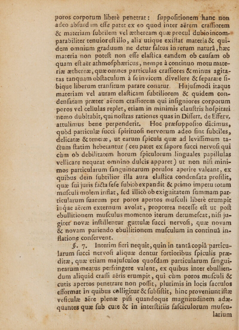 242, da E poros corporum liberé penetrat: füppofitionem hanc non adeo abfurd im effe patet ex eo quod inter aérem craffiorem &amp; materiam fubtilem vel zetheream quse procul dubioincom-* parabiliter tenuior eft illo, alia utique exiftat materia &amp; qui- dem omnium graduum ne detur faltus in rerum naturá , haec materia non poteft non effe elaftica eandem ob caufam ob quam eftaér athmofpharicus, nempe à continuo motu mate- rig etherez, qua omnes particulas craffiores &amp; minus agita- tas tanquam obftaculum à feinvicem divellere &amp; feparare fi- bique liberum tranfitum parare conatur. | Hujuímodi itaque materiam vel auram elafticam fubtiliorem &amp; quidem con- denfatam preter aerem cratfiorem qui infigniores corporum poros vel celiulas replet, etiam in minimis clauftris hofpitari nemo dubitabit, qui noflras rationes quas in Differt, de Efferv, attulimus bene perpenderit. — Hoc prefuppofito dicimus, quód particulg fucci. fpirituofi nervorum adeo fint fubriles, delicatze &amp; tenere , ut earum fpicula qua ad leviffimum ta- &amp;um ftatim hebetantur ( ceu patet ex fapore fucci nervofi qui cüm ob debilitatem horum fpiculorum linguales papillulas vellicare nequeat omnino dulcis apparet) ut non nifi mini- mos particularum fanguinearum porulos aperire valeant, ex quibus dein fubtilior illa aura. elaftica condenfata profilit, quz fui juris fa&amp;ta fefe fubitó expandit &amp; primo impetu totam mufculi molem inflat , fed illicó ob exiguitatem fummam par- ticularum faarum per poros apertos mufculi libere erumpit duque aécem externum avolat , propterea neceffe eft ut. poft ebullitionem mufculus momento iterum detumefcat, nifi ju- girer nova inftillentur. guttulae fucci. nervofi, quz novam &amp; novam pariendo ebullitionem mufculum in continuà in- flatione confervent. | $. 7. Interim fieri nequit, quin in tantácopià particu- larum fucci nervoft alique dentur fortioribus fpiculis prae- ditz, quz etiam majufculos quofdam particularum fangui- nearum meatus perfringere valent, ex quibus inter ebullien- dum aliquid craífi a&amp;ris erumpix , qui càm poros mufculi &amp; cutis apertos penetrare non poffit, plurimis in locis facculos efformat in quibus celligitur &amp; fubfiftit, hinc proveniunt ifte veficule aére plena pifi quandoque magnitudinem adz- quantes qua fub cute &amp; in interítitiis fafciculorum [sn  arium