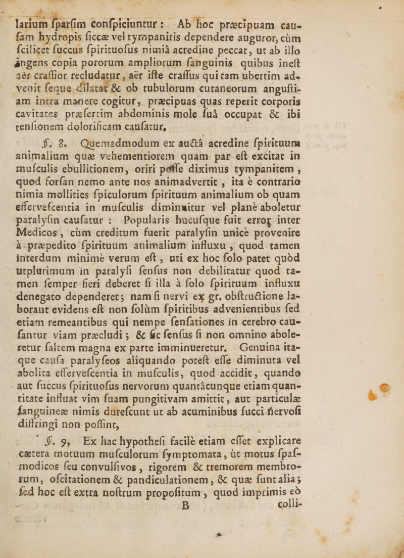 fam hydropis ficce vel tymipanitis dependere auguror, cüm fciligee fuccus fpirituofus nimià acredine peccat, ut ab illo 3ér craífior v ed ifte cra(fus qui tam ubertim ad- venit feque dilatat &amp; ob tubulorum cutaneorum angufii- am intra manere cogitur, pracipuas quas reperit corporis cenfionem dolorificam caufatur, $. 8. Quemadmodum ex au&amp;à acredine fpirituum animalium qua vehementiorem quam: pat eft excitat in muículis ebullitionem, oriri pefíe diximus tympanitem , quod forfan nemo ante nos animadvertit , ita 6 contraria nimia mollities fpiculorum fpirituum animalium ob quam effervefcentia in mufculis diminwitur vel plan? aboletur paralyfin caufatur : Popularis hucufque fuit errog inter Medicos, cüm creditum fuerit paralyfin unice provenire interdum minime verum eft, uti ex hoc folo patet quód urplurimum in paralyfi fenfus non debilitatur quod ta- men femper fieri deberet fi illa à folo fpirituum influxu denegato dependeret; nam íi nervi ex gr. obftru&amp;ione la- borant evidens eft non folüm fpiritibus advenientibus fed etiam remeantibus qui nempe fenfationes in cerebro cau- fantur viam precludi ; &amp; fic feníus (i non omnino abole- retur falcem magna ex parte imminueretur, —Genuina ita- que caufa paralyfeos aliquando poteft effe diminuta vel abolita effervefcentia in mufculis, quod accidit, quando titate influat vim fuam pungitivam amittit, aut particulae Íanguinez nimis durefcunt ut ab acuminibus fucci-fervoft diffringi non poffint, : 4$. 9, Ex hac hypothefi facile etiam effet explicare cetera motuum mufculorum fymptomata , üt motus fpaf- modicos feu convulfivos , rigorem &amp; tremorem membro- zum, ofcitationem &amp; pandiculationem , &amp; que funtalia; fed hoc eft extra noftrum propofitum , quod imprimis Y - -. B COo1ll-