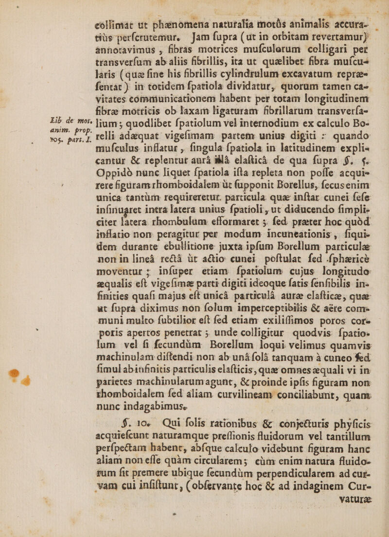 eollimát ut phainomena naturalia motüs animalis accura-- tiüs perfcrutemur, — Jam fupra (ut in orbitam revertamur): ánnotavimus , fibras motrices mufculerum colligari per transverfum ab aliis fibrillis, ita ut qualibet fibra muícu- laris (qua fine his fibrillis cylindzulum excavatum repree- fentat ) in totidem fpatiola dividatur, quorum tamen ca- vitates communicationem habent per totam longitudinem i fibre motricis ob laxam ligaturam fibrillarum transvería- eru lium ; quodlibet fpatiolum vel internodium ex calculo Bo- Yos. Rok relli adaequat vigefimam: partem unius digiti - quando mufculus inflatur ,. fingula fpatiola in latitudinem expli« cantur & replentut aurá là elafticà de qua fupra $. 4. Oppidó nunc liquet fpatiola ifta repleta non poffe acqui- rere figüram rliomboidalem üt (üupponit Borellus, fecusenim unica tantüm: requireretur. particula quae inftar cunei fefe: infinugret intra latera unius fpatíoli , ut diducendo fimpli- citer latera rhombulum efformaret 5. fed. preter hoc quód. inflatio non: peragitur per modum incuneationis, fiqui- dem durante ebullitione juxta ipfum Borellum particulae noninlineà reca üt actio cunei poftulat fed .fpharice moventur : infuper etiam: fpatiolum: cujus longitudo: sequalis eft vigefimae parti digiti ideoque fatis fenfibilis in. finities quafi majus eft unicà particulà aura elafticze, quae ut fupra diximus non folum imperceptibilis & aére conr- muni multo fubtilior eft fed etiam exiliffimos poros core poris apertos penetrat ;. unde colligitur quodvis: fpatio lum vel fi fecundàm Borellum loqui velimus quamvis machinulam diftendi non ab uná folà tanquam à cuneo fed * fimul abinfanitis particulis elsfticis, quae omnes equali vi in x* parietes machinularumagunt, & proinde ipfis figuram non rhomboidalem fed aliam curvilineam conciliabunt, quam: nunc indagabimus. $. 10. Qui folis rationibus & ' conje&uris phyficis acquiefcunt naturamque preífionis fluidorum vel tantillum perípe&am habent, abfque calculo videbunt figuram hanc aliam non effe quàm circularem; cüm enim natura fluido- fum fit premere ubique fecundàm perpendicularem ad cur- vam cui infiftunt; ( obfervante hoc & ad indaginem Cur- vatura