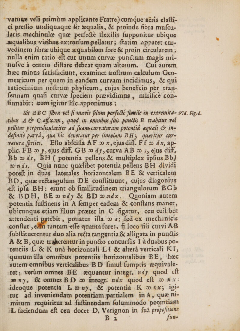 Wr Es T. x T E d, e bu : vatuge veli primüm applicante Fratre) cumque aris elafti- €i prelio undiquaque fit equalis, &amp; proinde fibra mufcu- laris machinule qua perfe&amp;e flexilis fupponitur ubique aequalibus viribus extrotíum pellatur ; ftatim apparet cur- vedinem fibre ubique equabilem fore &amp; proin circularein ; nulla enim ratio eft cur unum curve pun&amp;um magis mi- nufve à centro diftare debeat quam alterum. — Cui autem hec minus fatisfaciunt, examinet noftrum calculum Geo- metricum per quem in eandem curvam incidimus, &amp; qui ratiocinium noftrum phyficum , cujus beneficio per. tran- fennam quafi curva fpeciem previdimus , mirifice con» firmabit: eum igitur Tic apponimus : | Si ABC fibra vel fi mavis filum perfetié flonile in extremita- vid. Fig.1. dibus A Cn C afixun, quod in omnibus fuis puncta B. trabitur vel pellitur perpendieulaviter ad. [uamecurvaturam potentia equali c in- definité parvA, qua bic. denotatur per lineolam B H3 queritur cur- *ature fpecies, — Efto abícifla AF 2 x,ejusdiff. Ff 2o dx, ap- plic. FB 2 y, ejus diff, GB » 4y, curva AB 2 ;, ejus dilf, Bb 4s, BH ( potentia pellens &amp; mukiplex ipíius Bb) » nds, Quia nunc qualibet potentia pellens BH dividi poteft in duas laterales horizontalem BE &amp; verticalem BD, quz rectangulum DE confítituunt, cujus diagonius eft ipfa BH: erunt ob fimilitudinem zriangulorum BGb &amp; BDH, BE dy &amp; BD dx. Quoniam autem potentia fuftinens in A femper eadem &amp; conílans manet, ubicunque etiam filum prater in C /figatur,. ceu cuil bet attendenti patebit, ponatur illa 2o 4; fed ex mechznicis «con(tat , eXfn tantam effe quanta foret, fi loco fili curvi AB fubftituerentur duo alia recta tangentia &amp; alligata in puncis À &amp; B,quz tralierentur in puncto concurfüs I à duabus po- tentiis L &amp; K unà horizontali LI &amp; alterá verticali KT, quarum illa omnibus 'potentiis horizontalibus BE, hac autem ómnibus verticalibus B D fimul! fumptis zquivale- aet; verüm omnes -B:E ;squantur integr. 54) quod cft -52y, &amp; omnes BD 3o integr. ndx quod eft. 5$ 9x: Adeoque potentía L s» my, &amp; potentia K vx; igt- tur ad inveniendam potentiam partialem in A, qua nt- mirum requiritur ad. fuftinepdam folummodo potentiam :L faciendum éft ceu docet. D, Varignon in fuà dr B 2 [d