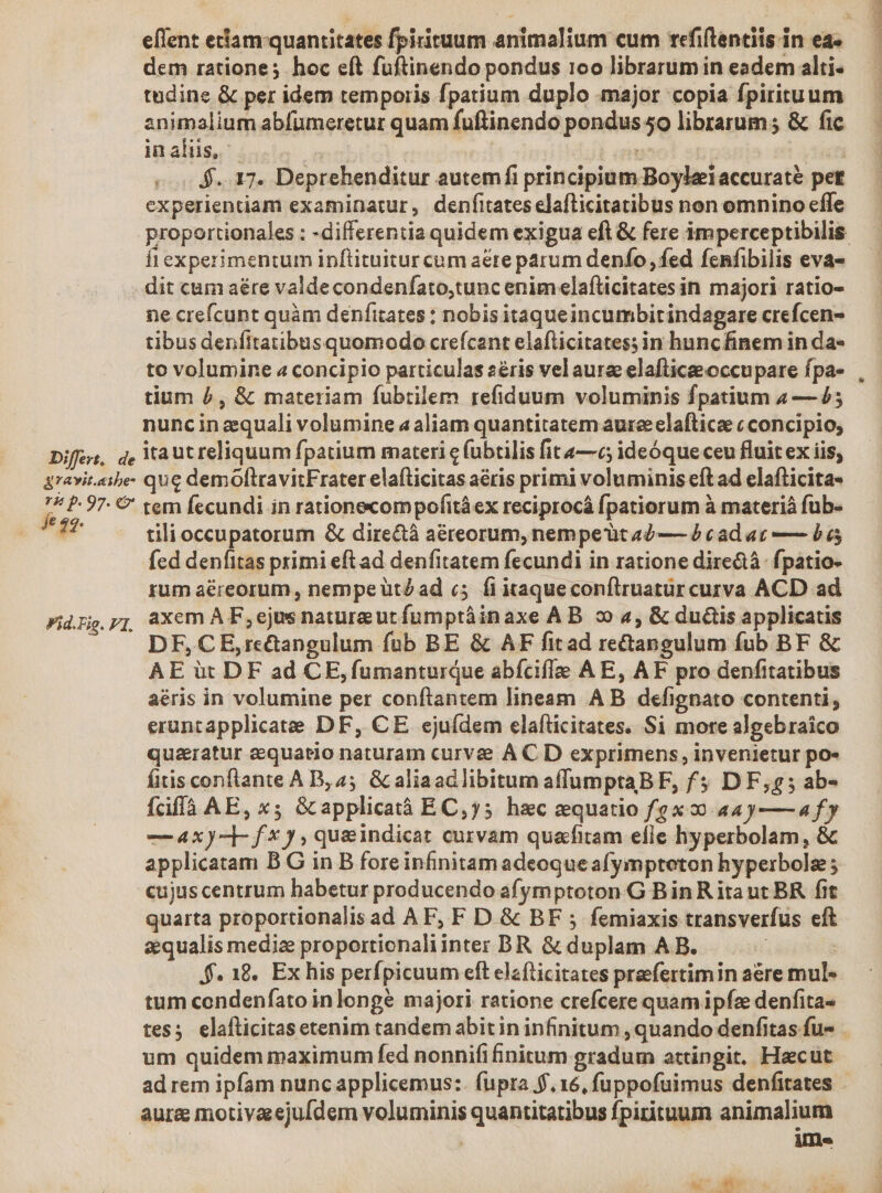 tudine &amp; per idem temporis fpatium duplo major copia fpirituum animalium abfumeretur quam fuftinendo pondus 5o librarum ; &amp; fic in aliis, : $..17. Deprehenditur autem fi principium Boyleiaccuraté pet experientiam examinatur, denfitateselafticitatibus non omnino effe fi experimentum inftituitur cum aere parum denfo fed fenfibilis eva- dit cam aére valde condenfato,tunc enim elafticitates in majori ratio- ne crefcunt quàm denfitates ; nobis itaqueincumbitindagare crefcen- tibus denfitatibusquomodo crefcant elafticitates; in huncfinem in da- to volumine « concipio particulas 2éris vel aure elafticee occupare fpa- tium 5, &amp; materiam fubrilem refiduum voluminis fpatium 4— 4; nuncin zequali volumine a aliam quantitatem aureeelafticae c concipio, fe 42. Fid.Fig. tili occupatorum &amp; dire&amp;à aéreorum, nempeüt a— à cad ac — $6 fed denfitas primi eft ad denfitatem fecundi in ratione dire&amp;à. fpatio- rum aéreorum, nempe utZad «5 fi itaqueconflruaturcurva ACD ad DF,CE,rctangulum füb BE &amp; AF fitad rectangulum fub BF &amp; AE üt DF ad CE,fumanturque abícifle A E, AF pro denfitatibus aéris in volumine per conftantem lineam A B defignato contenti, eruntapplicate DF, CE ejuídem elafticitates. Si more algebraico quaratur aequatio naturam curve A C D exprimens, invenietur po» fitis conftante AB, 45 &amp; aliaadlibitum affumptaBF, f$ D F,5; ab- fciffà AE, x; &amp; applicatà EC,j5 hzc equatio fgx 9 aa y—a4fy —Axy-]- fx), queindicat curvam quafitam efie hyperbolam, &amp; applicatam B G in B foreinfinitam adeoque afympteton hyperbolz cujuscentrum habetur producendo afymptoton G Bin R itaut BR fit quarta proportionalis ad AF, F D. &amp; BF ; femiaxis transverfus eft aequalis mediz proportionaliinter BR &amp; duplam A B. | : $. 18. Exhis perfpicuum eft elzfticitates praefertim in are mul« tum condenfato inlongé majori ratione crefcere quam ipfze denfita- um quidem maximum fed nonnifi initum gradum attingit. Haecut ad rem ipfam nunc applicemus:. fupra f. 16, fuppofuimus denfitates aura motiyaeejufdem voluminis quantitatibus fpirituum animalium ; ile As aÉms P Dm RESO Ro tm