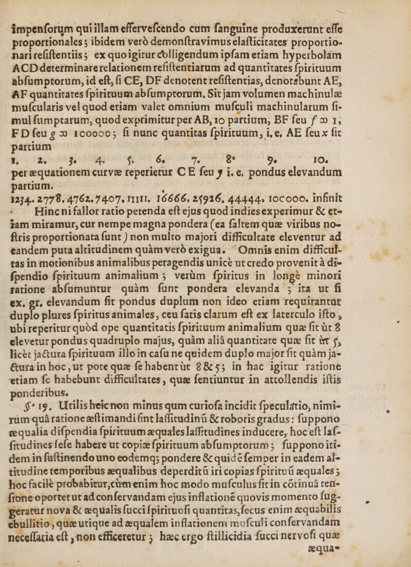 ámpenforum quiillam Sell init cum fanguine produxerunt effe proportionales; ibidem veró dem nftravimus elafticitates proportio- narirefiflentiis; ex quoigitur colligendum ipfam etiam hyperbolam ACDdeterminarerelationem refiftentiarum ad quantitates fpirituum abfumptorum, id eft, (i CE, DF denotent refiftentias, denotsbunt AE, AF quantitates fpirituum abfumptorum, Sit jam volumen machinulz mufcularis vel quod etiam valet omnium mufculi machinularum fi- mul fumptarum, quod exprimitür per AB, 10 partium, BF feu f x» 1; F D feu 2 2» 1c0ooc; fi nunc quantitas fpirituum, i, e, AE feux fit partium | | is y, E je 4. $ 6. 7. 8* 9. ^. 1O., perequationem curve reperietur C E feu y i.e, pondus elevandum partium. ! 1 | 1234. 27798. 4762.7 407. 111II, 16666. 23916, 44444» 10coó0. infinit * A Hincnifallor ratio petenda eft ejus quod indiesexperimur &amp; et- iam miramur, cur nempe magna pondera (ea faltem quz viribus no- firis proportionata funt ) non multo majori difficultate eleventur ad eandem puta altitudinem quàm veró exigua. Omnis enim difficul- tas in motionibus animalibus peragendis unicé ut credo provenit à di- fpendio fpirituum animalium 5. verüm fpiritus in. longe minori ratione abfümuntur quàm fíunt pondera elevanda ; ita ut fi ex. gr. elevandum fit pondus duplum non ideo etiam requirantut duplo plures fpiritus animales; ceu fatis clarum eft ex laterculo ifto , ubi reperitur quód ope quantitatis fpirituum animalium quz fit üt 8 elevetur pondus quadruplo majus, quàm alià quantitate qua fit ist 5, licet ja&amp;ura fpirituum illo in cafü ne quidem duplo majorfit quàm ja- &amp;urain hoc,ut pote que fehabentüt 8&amp; 55 in hac igitur ratione etiam fe habebunt difficultates, quee fentiuntur in attollendis iftis ponderibus. | $*19, Utilisheicnon minus qum curiofa incidit fpeculatio, nimi- rüm quá rationezftimandifint laffirudinü &amp; roboris gradus: fuppono - eequalia difpendia fpirituum equales latffitudines inducere, hoc eft laf- fitudines fefe habere ut copizefpirituum abfumptorum ; fupponoiti- dem in füftinendo uno eodemq; pondere &amp; quidc femper in eadem al- titudine temporibus sequalibus deperditü iri copias fpirituü equales ; hoc facile probabitur,cumenim hoc modo mufculus fitin cótinuá ten- fioneoportetut ad confervandam ejus inflationé quovis momento fug- peratür nova &amp; equalis fucci fpirituofi quantitas, fecus enim eequabilis ebullitio, qua utique ad zequalem inflationem mofculi confervarnidam neceffaria eft non efficeretur ; haec crgo ftillicidia fucci nervofi quae : equas -
