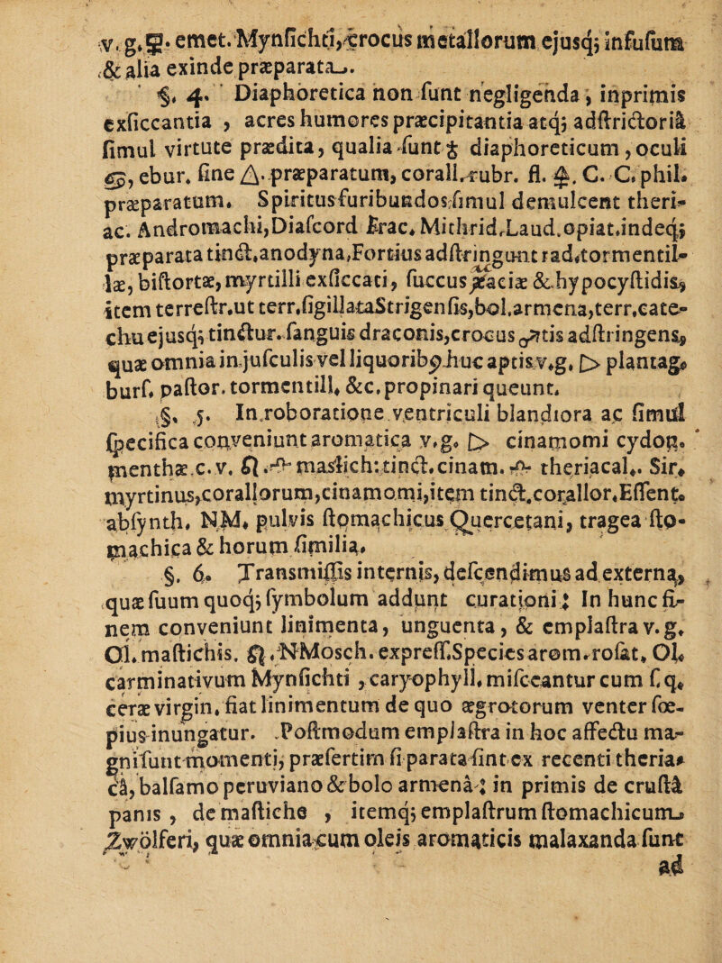 .;v, g,5- emct.‘Mynficht1,^crocus «ietaillorum cjuscjj infufuta ,& alia exinde prjeparata_,. ’§, 4. Diaphoretica hon funt negligehda, inpritnis exficcantia , acres humores prascipitantia atqj adftridorii fimul virtute praedita, qualia funt j diaphoreticum,oculi gj, ebur. fine /2^.,praeparatum, corall,^ubr. fl. C. C, phil. praeparatum. Spiritusfuribusdos-rimul demulcent theri!- ac. Andromachi,Diafcord firac.MithridrLaud.opiat.indeq» praeparata tin (ft.anodyna,Fortius adftringimt raditormentil- Is, biftortacjtnyrtilli exficcati, fuccus/aeiae &.hypocyfl;idisj item terreftr.ut terr,figilJataStrigenfis,bol.armcna,terr,eate” chuejusqvtinftur.fanguis draconis,crocus oattisadftringen^ auas omnia in-jufculis vel liquoribphuc aptisv.g, |> plantago burf. pallor, tormcntil!» &c. propinari queunt. i§, ,5. In.roboradope ventriculi blan.diora ac fimid (bccificacPhveniunt aromatica v.g. £> cinatnomi cydop. fnenthae.c. v. fl.K^tnaslich:dncl.cinatn.rf>- theriacaU. Sir* myrtinus,corallorum,cinamomi,itcni tind.copllor,E(rento abfynth. N,M, pulvis ftqma)chicus Qucrcctani, tragea ftp- (nachica & horum fimilia. §. d, Jransmilps internis, defcendknus ad extern^, .quae fuum quoq; fyrabolum addpnt curationi J In hunc fi.- nera conveniunt linimenta, unguenta, & cmpiatlrav.g, oi.raaftichis, ^^.^^‘Mosch.cxprefr.Specicsarem.rolat, Oh carminativum Mynfichti , caryophyll.mifccantur cum fiq« CCT*virgin. fiatlinimentumdequo sgrotorum venter foe- pius inungatur. Poftmodum empJaftra in hoc alFedu ma- gniluntmornentj, praefertim fi parataFintcx recenti theria» cS, balfamopcruviano& bolo armena j in primis de cru(t4 panis, dcmaftiche , itemqjemplaftrumllomachicumj ^wplferi, qus ©mnia^cum oleis aromaticis malaxanda fune - ' ' ’ ' ad