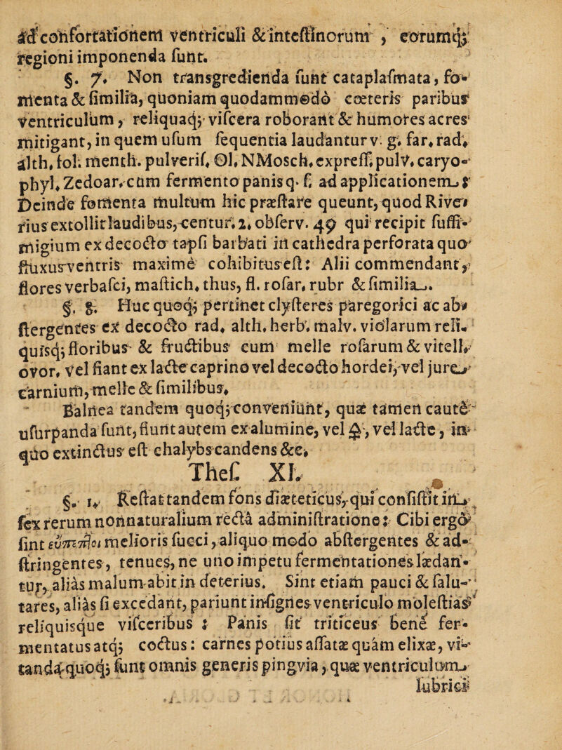 Mco^fortatiotierti ircgioni imponenda §. 7v Non tr^ansgredicilda funt cataplafmata, fo* rtlcnta& toilia, quoniam quodammedo CGereris paribus* ventriculum, reliqua4j’vifcera roborant & humores acres* itiitigant, in quem ufum fequenda laudantur v: g; far^radv Hiht tol; menth. pul veriC 01, NMosch, cxpreffi pulV, caryo-* phyUZcdoan cum fermento panis q^f, ad applicationem-» S' Deinde fomenta multum hicprceftare queunt,quodRivoi riusextollirlaudibus5<entur;2iobrerv. 4$? quf recipit fuffi- migium ex decoflo tapfi barbari itl cathedra perforata quo^ foixus-vchrris maxime cohibitus^eft: Alii commendant flores verbafei, maftich, thus, fl. rofar, rubr & fimi!ia„,. gi Huc quoq^ perriiiet clyfteres paregorki ac afe ftergentes cjf decoeSo rad, alth.herb. malv. vidlarumrclu quisq^floribur & frudtibus eum* meile rorarum& vitelk ovor, vel fiant ex ladecaprino vel decodo hordef,'vel juro^ Csirnium,me!le&fimilibu^* Balnea tandem quoq3 convenlaht, quat tamert caut€ “ ufhrpanda funt, fiunt autem ex aluminc, vel vel latSe, to mo exrindus^ eft ehalybscandens &€> TheC XIv ventriculi & intcftlnorunr , e:orum4j' funt. * §.• iv lleftat tandem fons dlstetituSyqwconfiilitiilU’^ fe rerum nonnaturalium reda adminirtrationej Cibi ergd^ fint euTTir^ot melioris fueei, a]iq,uo modo aBftergerites & aid»^ ftringentes, tenues, ne uno impetu fermebtationeslkdan'» tur, alias malum abit in deterius. Sint etiam pauci & ralu-’j tares, aliits fi excedant, pariurit infigiicsvcntriculo raoleftia^ reliquisque vifccribus i Panis fit' tritreeus’ beri^ fer¬ mentatus atqj codus: carnes potius aflatae quam elixs, vi”' sand4q.uoq5 fiint omnis generis pingvia>qu{e ventriculnmu liibrifci