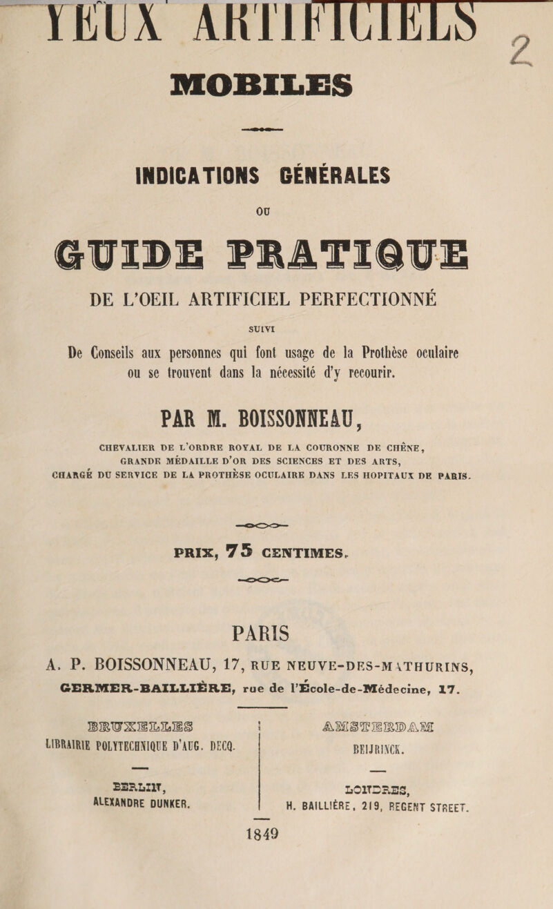INDICATIONS GÉNÉRALES 00 6ÏÏIDI PRATIQUE DE L’OEIL ARTIFICIEL PERFECTIONNÉ SUIVI De Conseils aux personnes qui font usage de la Prothèse oculaire ou se trouvent dans la nécessité d’y recourir. PAR ffl. BOîSSONNEâü, CHEVALIER UE L’ORDRE ROYAL DE LA COURONNE DE CHENE, GRANDE MÉDAILLE D’OR DES SCIENCES ET DES ARTS, CHARGÉ DU SERVICE DE LA PROTHÈSE OCULAIRE DANS LES HOPITAUX DE PARIS. PRIX, 75 CENTIMES, PARIS A. P. BOISSONNEAÜ, 17, rue neuve-des-m\thurins, GERMER- BAILLIS RE f rue de l’Ecole-de-Médecine, 17. LIBRAIRIE polytechnique d'aug. decq. & MI § 2F H ÏË 3E) A BEIJRINCK. LOlTSrLES, H. BAILLIÈRE. 219, REGENT STREET. BERLI1T, ALEXANDRE DUNKER. 1849