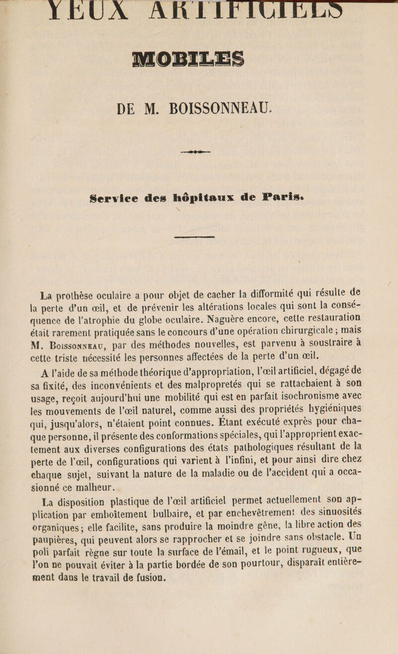 ÏLillÀ A il IITTCTET^ üilllili DE M. BOISSONNEAU. Service de» hôpitaux de Paris* La prothèse oculaire a pour objet de cacher la difformité qui résulte de la perte d’un œil, et de prévenir les altérations locales qui sont la consé¬ quence de l’atrophie du globe oculaire. Naguère encore, cette restauration était rarement pratiquée sans le concours d’une opération chirurgicale ; mais M. BoissoNNEAu, par des méthodes nouvelles, est parvenu à soustraire à cette triste nécessité les personnes affectées de la perte d’un œil. A l’aide de sa méthode théorique d’appropriation, l’œil artificiel, dégagé de sa fixité, des inconvénients et des malpropretés qui se rattachaient à son usage, reçoit aujourd’hui une mobilité qui est en parfait isochronisme avec les mouvements de l’œil naturel, comme aussi des propriétés hygiéniques qui, jusqu’alors, n’étaient point connues. Étant exécuté exprès pour cha¬ que personne, il présente des conformations spéciales, qui 1 approprient exac¬ tement aux diverses configurations des états pathologiques résultant de la perte de l’œil, configurations qui varient à l’infini, et pour ainsi dire chez ehaque sujet, suivant la nature de la maladie ou de l’accident qui a occa¬ sionné ce malheur. La disposition plastique de l’œil artificiel permet actuellement son ap¬ plication par emboîtement bulbaire, et par enchevêtrement des sinuosités organiques; elle facilite, sans produire la moindre gêne, ta libre action des paupières, qui peuvent alors se rapprocher et se joindre sans obstacle. L u poli parfait règne sur toute la surface de l’émail, et le point rugueux, que l’on ne pouvait éviter à la partie bordée de son pourtour, disparaît entière¬ ment dans le travail de fusion.