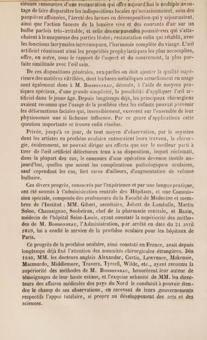 cïeuses ressources d’une restauration qui offre aujourd’hui le multiple avan¬ tage de faire disparaître les indispositions locales qu’occasionnaient, sous des paupières affaissées, l’âcreté des larmes en décomposition qui y séjournaient, ainsi que l’action funeste de la lumière vive et des courants d’air sur un bulbe parfois très-irritable, et celle des corpuscules poussiéreux qui s’atta¬ chaient à la muqueuse des parties lésées ; restauration enfin qui rétablit, avec les fonctions lacrymales interrompues, l’harmonie complète du visage. L’œil artificiel réunissant ainsi les propriétés prophylactiques les plus accomplies, offre, en outre, sous le rapport de l’aspect et du mouvement, la plus par¬ faite similitude avec l’œil sain. De ces dispositions générales, auxquelles on doit ajouter la qualité supé¬ rieure des matières vitrifiées, dont les bases métalliques actuellement en usage sont également dues à M. Boissonneau, découle, à l’aide de moyens pra¬ tiques spéciaux, d’une grande simplicité, la possibilité d’appliquer l’œil ar¬ tificiel dans le jeune âge. Depuis longtemps déjà, les principaux chirurgiens avaient reconnu que l’usage de la prothèse chez les enfants pouvait prévenir les déformations faciales qui, insensiblement, exercent sur l’ensemble de leur physionomie une si fâcheuse influence. Par ce genre d’applications cette question importante se trouve enfin résolue. Privée, jusqu’à ce jour, de tout moyen d’observation, par le mystère dont les artistes en prothèse oculaire entouraient leurs travaux, la chirur¬ gie, évidemment, ne pouvait diriger ses efforts que sur le meilleur parti à tirer de l’œil artificiel défectueux tenu à sa disposition, lequel réclamait, dans la plupart des cas, le concours d’une opération devenue inutile au¬ jourd’hui, quelles que soient les complications pathologiques oculaires, sauf cependant les cas, fort rares d’ailleurs, d’augmentation de volume bulbaire. Ces divers progrès, consacrés par l’expérience et par une longue pratique, ont été soumis à l’administration centrale des Hôpitaux, et une Commis¬ sion spéciale, composée des professeurs de la Faculté de Médecine et mem¬ bres de l’Institut : MM. Giberl, secrétaire, Johert de Lamballe, Martin Solon, Chassaignac, Soubeiran, chef de la pharmacie centrale, et Bazin, médecin de l’hôpital Saint-Louis, ayant constaté la supériorité des métho¬ des de M. Boissonneau, l’Administration, par arrêté en date du 21 avril 1849, lui a confié le service de la prothèse oculaire pour les hôpitaux de Paris. Ce progrès de la prothèse oculaire, ainsi constaté en France, avait depuis longtemps déjà fixé l’attention des sommités chirurgicales étrangères. Dès 1840, MM. les docteurs anglais Alexander, Curtis, Lawrence, Makensie, Macmurdo, Middlemore, Travers, Tyrrell, Wilde, etc., ayant reconnu la supériorité des méthodes de M. Boisson eau, honorèrent leur auteur de témoignages de leur haute estime, et l’exquise urbanité de MM. les direc¬ teurs des affaires médicales des pays du Nord le conduisit à pouvoir éten¬ dre le champ de ses observations, en recevant de leurs gouvernements respectifs l’appui tutélaire, si propre au développement des arts et des sciences.