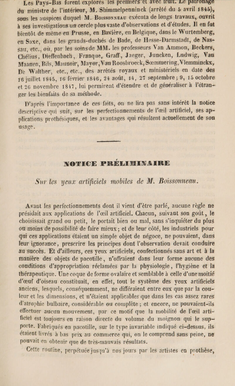 Les Pays-Bas furent explores les premiers et avec innrTxœpauonage chi ministre de l’intéimir, M. Shimmelpenninck (arrêté du 5 avril 1845), sons les auspices duquel M. Boissonneau exécuta de longs travaux, Ouvrit à ses investigations un cercle plus vaste d’observations et d’études. Il en fut bientôt de môme en Prusse, en Bavière, en Belgique, dans le Wurtemberg, en Saxe, dans les grands-duchés de Bade, de Hesse-Darmstadt, de Nas¬ sau, etc., où, par les soins de MM* les professeurs Van Ammon, Beckers, Chélius, Dreflfenbaéh, Franque, Graff, Jaeger, Juncken, Ludwig, Van Maanen,Bils, Maunor, Mayor,Van Roosbroeck, 8œmmering,Vlemminckx, De Walther, etc., etc., des arrêtés royaux et ministériels en date des 16 juillet 1845, 16 février 1846, 24 août, 14, 27 septembre ; 9, 15 octobre et 26 novembre 1847, lui permirent d’étendre et de généraliser à l’étran¬ ger les bienfaits de sa méthode. D’après l'importance de ces faits, on ne lira pas sans intérêt la notice descriptive qui suit, sur les perfectionnements de l’œil artificiel, ses ap¬ plications prothésiques, et les avantages qui résultent actuellement de son usage. NOTICE PKÉliOIISlIRE Sur les yeux artificiels mobiles de M. Boissonneau. Avant les perfectionnements dont il vient d’être parlé, aucune règle ne présidait aux applications de l’œil artificiel. Chacun, suivant son goût, le choisissait grand ou petit, le portait bien ou mal, sans s’inquiéter du plus où moins de possibilité de faire mieux ; et de leur côté, les industriels pour qui ces applications étaient un simple objet de négoce, ne pouvaient, dans leur ignorance, prescrire les principes dont l’observation devait conduire au succès. Et d’ailleurs, ces yeux artificiels, confectionnés sans art et à la manière des objets de pacotille, n’offraient dans leur forme aucune des conditions d’appropriation réclamées par la physiologie, l’hygiène et la thérapeutique. Une coque de forme ovalaire et semblable à celle d’une moitié d’œuf d’oiseau constituait, en effet, tout le système des yeux artificiels anciens, lesquels, conséquemment, ne différaient entre eux que par la cou¬ leur et les dimensions, et n’étaient applicables que dans les cas assez rares d’atrophie bulbaire, considérable ou complète ; et encore, ne pouvaient-ils effectuer aucun mouvement, par ce motif que la mobilité de l’œil arti¬ ficiel est toujours en raison directe du volume du moignon qui le sup¬ porte. Fabriqués en pacotille, sur le type invariable indiqué ci-dessus, ils étaient livrés à bas prix au commerce qui, on le comprend sans peine, ne pouvait en obtenir que de très-mauvais résultats. Cette routine, perpétuée jusqu’à nos jours par les artistes en piothèse.