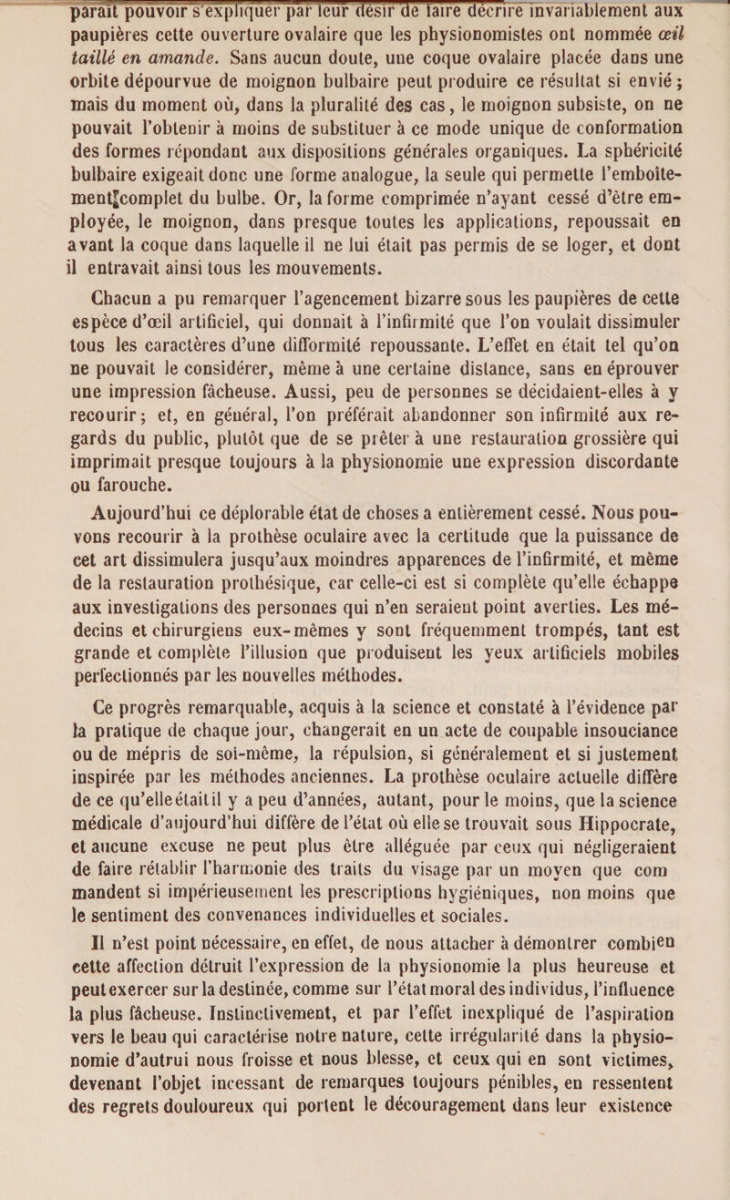 parait pouvoir's'expliquer par leur désir de laire décrire invariablement aux paupières cette ouverture ovalaire que les physionomistes ont nommée œil taillé en amande. Sans aucun doute, une coque ovalaire placée dans une orbite dépourvue de moignon bulbaire peut produire ce résultat si envié ; mais du moment où, dans la pluralité des cas, le moignon subsiste, on ne pouvait l’obtenir à moins de substituer à ce mode unique de conformation des formes répondant aux dispositions générales organiques. La sphéricité bulbaire exigeait donc une forme analogue, la seule qui permette l’emboîte- ment^complet du bulbe. Or, la forme comprimée n’ayant cessé d’être em¬ ployée, le moignon, dans presque toutes les applications, repoussait en avant la coque dans laquelle il ne lui était pas permis de se loger, et dont il entravait ainsi tous les mouvements. Chacun a pu remarquer l’agencement bizarre sous les paupières de cette espèce d’œil artificiel, qui donnait à l’infirmité que l’on voulait dissimuler tous les caractères d’une difformité repoussante. L’effet en était tel qu’on ne pouvait le considérer, même à une certaine distance, sans en éprouver une impression fâcheuse. Aussi, peu de personnes se décidaient-elles à y recourir; et, en général, l’on préférait abandonner son infirmité aux re¬ gards du public, plutôt que de se prêter à une restauration grossière qui imprimait presque toujours à la physionomie une expression discordante ou farouche. Aujourd’hui ce déplorable état de choses a entièrement cessé. Nous pou¬ vons recourir à la prothèse oculaire avec la certitude que la puissance de cet art dissimulera jusqu’aux moindres apparences de l’infirmité, et même de la restauration prothésique, car celle-ci est si complète qu’elle échappe aux investigations des personnes qui n’en seraient point averties. Les mé¬ decins et chirurgiens eux-mêmes y sont fréquemment trompés, tant est grande et complète l’illusion que produisent les yeux artificiels mobiles perfectionnés par les nouvelles méthodes. Ce progrès remarquable, acquis à la science et constaté à l’évidence par la pratique de chaque jour, changerait en un acte de coupable insouciance ou de mépris de soi-même, la répulsion, si généralement et si justement inspirée par les méthodes anciennes. La prothèse oculaire actuelle diffère de ce qu’elle était il y a peu d’années, autant, pour le moins, que la science médicale d’aujourd’hui diffère de l’état où elle se trouvait sous Hippocrate, et aucune excuse ne peut plus être alléguée par ceux qui négligeraient de faire rétablir l’harmonie des traits du visage par un moyen que com mandent si impérieusement les prescriptions hygiéniques, non moins que le sentiment des convenances individuelles et sociales. Il n’est point nécessaire, en effet, de nous attacher à démontrer combien cette affection détruit l’expression de la physionomie la plus heureuse et peut exercer sur la destinée, comme sur l’état moral des individus, l’influence la plus fâcheuse. Instinctivement, et par l’effet inexpliqué de l’aspiration vers le beau qui caractérise notre nature, cette irrégularité dans la physio¬ nomie d’autrui nous froisse et nous blesse, et ceux qui en sont victimes, devenant l’objet incessant de remarques toujours pénibles, en ressentent des regrets douloureux qui portent le découragement dans leur existence