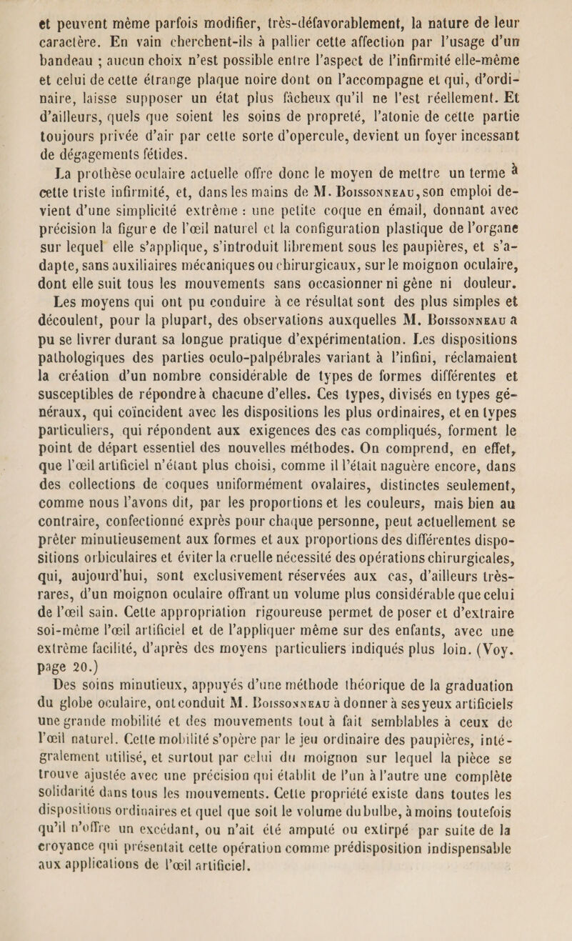 et peuvent même parfois modifier, très-défavorablement, la nature de leur caractère. En vain cherchent-ils à pallier cette affection par l’usage d’un bandeau ; aucun choix n’est possible entre l’aspect de l’infirmité elle-même et celui de cette étrange plaque noire dont on l’accompagne et qui, d’ordi¬ naire, laisse supposer un état plus fâcheux qu’il ne l’est réellement. Et d’ailleurs, quels que soient les soins de propreté, l’atonie de cette partie toujours privée d’air par cette sorte d’opercule, devient un foyer incessant de dégagements fétides. La prothèse oculaire actuelle offre donc le moyen de mettre un terme à cette triste infirmité, et, dans les mains de M. BoissoNisEAu,son emploi de¬ vient d’une simplicité extrême : une petite coque en émail, donnant avec précision la figure de l’œil naturel et la configuration plastique de l’organe sur lequel elle s’applique, s’introduit librement sous les paupières, et s’a¬ dapte, sans auxiliaires mécaniques ou chirurgicaux, sur le moignon oculaire, dont elle suit tous les mouvements sans occasionner ni gène ni douleur. Les moyens qui ont pu conduire à ce résultat sont des plus simples et découlent, pour la plupart, des observations auxquelles M. Boissonneau a pu se livrer durant sa longue pratique d’expérimentation. Les dispositions pathologiques des parties oculo-palpébrales variant à l’infini, réclamaient la création d’un nombre considérable de types de formes différentes et susceptibles de répondre à chacune d’elles. Ces types, divisés en types gé¬ néraux, qui coïncident avec les dispositions les plus ordinaires, et en types particuliers, qui répondent aux exigences des cas compliqués, forment le point de départ essentiel des nouvelles méthodes. On comprend, en effet, que l’œil artificiel n’étant plus choisi, comme il l’était naguère encore, dans des collections de coques uniformément ovalaires, distinctes seulement, comme nous l’avons dit, par les proportions et les couleurs, mais bien au contraire, confectionné exprès pour chaque personne, peut actuellement se prêter minutieusement aux formes et aux proportions des différentes dispo¬ sitions orbiculaires et éviter la cruelle nécessité des opérations chirurgicales, qui, aujourd’hui, sont exclusivement réservées aux cas, d’ailleurs très- rares, d’un moignon oculaire offrant un volume plus considérable que celui de l’œil sain. Celte appropriation rigoureuse permet de poser et d’extraire soi-même l’œil artificiel et de l’appliquer même sur des enfants, avec une extrême facilité, d’après des moyens particuliers indiqués plus loin. (Voy. page 20.) Des soins minutieux, appuyés d’une méthode théorique de la graduation du globe oculaire, ont conduit M. Boissonneau à donnera ses yeux artificiels une grande mobilité et des mouvements tout à fait semblables à ceux de l’œil naturel. Celte mobilité s’opère par le jeu ordinaire des paupières, inté¬ gralement utilisé, et surtout par celui du moignon sur lequel la pièce se trouve ajustée avec une précision qui établit de l’un à l’autre une complète solidarité dans tous les mouvements. Cette propriété existe dans toutes les dispositions ordinaires et quel que soit le volume du bulbe, à moins toutefois qu’il n’offre un excédant, ou n’ait été amputé ou extirpé par suite de la croyance qui présentait cette opération comme prédisposition indispensable aux applications de l’œil artificiel.
